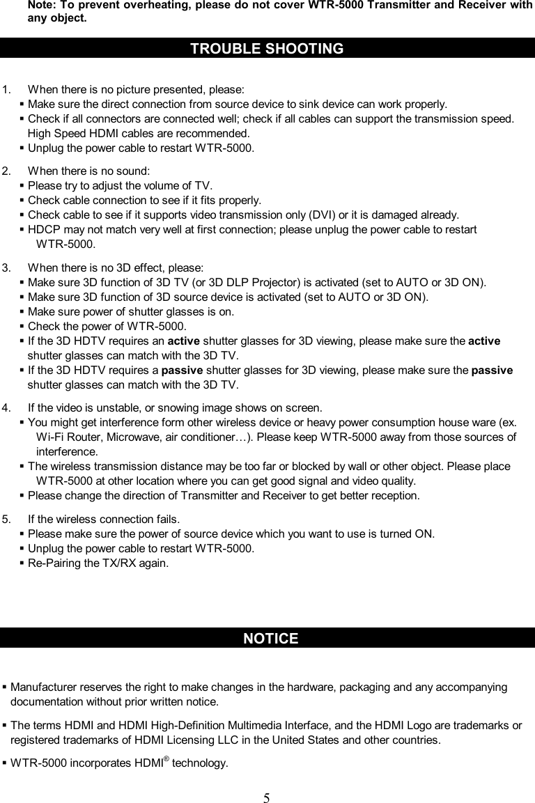  5 Note: To prevent overheating, please do not cover WTR-5000 Transmitter and Receiver with any object.    TROUBLE SHOOTING  1.  When there is no picture presented, please:  Make sure the direct connection from source device to sink device can work properly.  Check if all connectors are connected well; check if all cables can support the transmission speed. High Speed HDMI cables are recommended.    Unplug the power cable to restart WTR-5000. 2.  When there is no sound:  Please try to adjust the volume of TV.    Check cable connection to see if it fits properly.  Check cable to see if it supports video transmission only (DVI) or it is damaged already.  HDCP may not match very well at first connection; please unplug the power cable to restart   WTR-5000. 3.  When there is no 3D effect, please:  Make sure 3D function of 3D TV (or 3D DLP Projector) is activated (set to AUTO or 3D ON).  Make sure 3D function of 3D source device is activated (set to AUTO or 3D ON).  Make sure power of shutter glasses is on.  Check the power of WTR-5000.  If the 3D HDTV requires an active shutter glasses for 3D viewing, please make sure the active shutter glasses can match with the 3D TV.  If the 3D HDTV requires a passive shutter glasses for 3D viewing, please make sure the passive shutter glasses can match with the 3D TV. 4.  If the video is unstable, or snowing image shows on screen.  You might get interference form other wireless device or heavy power consumption house ware (ex. Wi-Fi Router, Microwave, air conditioner…). Please keep WTR-5000 away from those sources of interference.  The wireless transmission distance may be too far or blocked by wall or other object. Please place WTR-5000 at other location where you can get good signal and video quality.  Please change the direction of Transmitter and Receiver to get better reception. 5.  If the wireless connection fails.  Please make sure the power of source device which you want to use is turned ON.  Unplug the power cable to restart WTR-5000.  Re-Pairing the TX/RX again.      NOTICE   Manufacturer reserves the right to make changes in the hardware, packaging and any accompanying documentation without prior written notice.  The terms HDMI and HDMI High-Definition Multimedia Interface, and the HDMI Logo are trademarks or registered trademarks of HDMI Licensing LLC in the United States and other countries.  WTR-5000 incorporates HDMI® technology. 