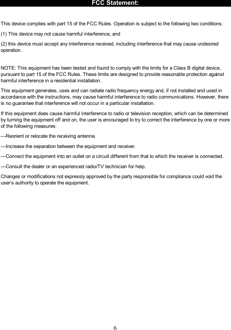  6   FCC Statement:  This device complies with part 15 of the FCC Rules. Operation is subject to the following two conditions:   (1) This device may not cause harmful interference, and (2) this device must accept any interference received, including interference that may cause undesired operation. NOTE: This equipment has been tested and found to comply with the limits for a Class B digital device, pursuant to part 15 of the FCC Rules. These limits are designed to provide reasonable protection against harmful interference in a residential installation. This equipment generates, uses and can radiate radio frequency energy and, if not installed and used in accordance with the instructions, may cause harmful interference to radio communications. However, there is no guarantee that interference will not occur in a particular installation.   If this equipment does cause harmful interference to radio or television reception, which can be determined by turning the equipment off and on, the user is encouraged to try to correct the interference by one or more of the following measures: —Reorient or relocate the receiving antenna. —Increase the separation between the equipment and receiver. —Connect the equipment into an outlet on a circuit different from that to which the receiver is connected. —Consult the dealer or an experienced radio/TV technician for help. Changes or modifications not expressly approved by the party responsible for compliance could void the user’s authority to operate the equipment.    