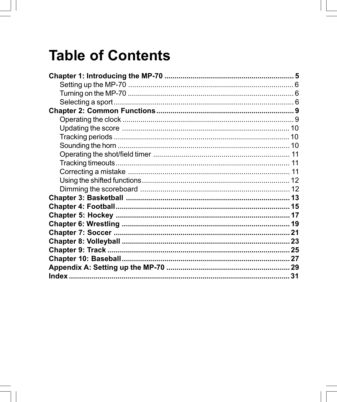 Table of ContentsChapter 1: Introducing the MP-70 ................................................................ 5Setting up the MP-70 .................................................................................. 6Turning on the MP-70 .................................................................................. 6Selecting a sport ......................................................................................... 6Chapter 2: Common Functions.................................................................... 9Operating the clock ..................................................................................... 9Updating the score ................................................................................... 10Tracking periods ....................................................................................... 10Sounding the horn ..................................................................................... 10Operating the shot/field timer .................................................................... 11Tracking timeouts...................................................................................... 11Correcting a mistake ................................................................................ 11Using the shifted functions......................................................................... 12Dimming the scoreboard .......................................................................... 12Chapter 3: Basketball ................................................................................. 13Chapter 4: Football...................................................................................... 15Chapter 5: Hockey ...................................................................................... 17Chapter 6: Wrestling ................................................................................... 19Chapter 7: Soccer ....................................................................................... 21Chapter 8: Volleyball ................................................................................... 23Chapter 9: Track .......................................................................................... 25Chapter 10: Baseball................................................................................... 27Appendix A: Setting up the MP-70 ............................................................. 29Index ............................................................................................................. 31