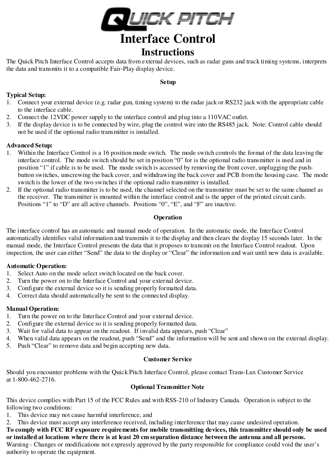Interface ControlInstructionsThe Quick Pitch Interface Control accepts data from external devices, such as radar guns and track timing systems, interpretsthe data and transmits it to a compatible Fair-Play display device.SetupTypical Setup:1. Connect your external device (e.g. radar gun, timing system) to the radar jack or RS232 jack with the appropriate cableto the interface cable.2. Connect the 12VDC power supply to the interface control and plug into a 110VAC outlet.3. If the display device is to be connected by wire, plug the control wire into the RS485 jack.  Note: Control cable shouldnot be used if the optional radio transmitter is installed.Advanced Setup:1. Within the Interface Control is a 16 position mode switch.  The mode switch controls the format of the data leaving theinterface control.  The mode switch should be set in position &ldquo;0&rdquo; for is the optional radio transmitter is used and inposition &ldquo;1&rdquo; if cable is to be used.  The mode switch is accessed by removing the front cover, unplugging the push-button switches, unscrewing the back cover, and withdrawing the back cover and PCB from the housing case.  The modeswitch is the lower of the two switches if the optional radio transmitter is installed.2. If the optional radio transmitter is to be used, the channel selected on the transmitter must be set to the same channel asthe receiver.  The transmitter is mounted within the interface control and is the upper of the printed circuit cards.Positions &ldquo;1&rdquo; to &ldquo;D&rdquo; are all active channels.  Positions &ldquo;0&rdquo;, &ldquo;E&rdquo;, and &ldquo;F&rdquo; are inactive.OperationThe interface control has an automatic and manual mode of operation.  In the automatic mode, the Interface Controlautomatically identifies valid information and transmits it to the display and then clears the display 15 seconds later.  In themanual mode, the Interface Control presents the data that it proposes to transmit on the Interface Control readout.  Uponinspection, the user can either &ldquo;Send&rdquo; the data to the display or &ldquo;Clear&rdquo; the information and wait until new data is available.Automatic Operation:1. Select Auto on the mode select switch located on the back cover.2. Turn the power on to the Interface Control and your external device.3. Configure the external device so it is sending properly formatted data.4. Correct data should automatically be sent to the connected display.Manual Operation:1. Turn the power on to the Interface Control and your external device.2. Configure the external device so it is sending properly formatted data.3. Wait for valid data to appear on the readout.  If invalid data appears, push &ldquo;Clear&rdquo;4. When valid data appears on the readout, push &ldquo;Send&rdquo; and the information will be sent and shown on the external display.5. Push &ldquo;Clear&rdquo; to remove data and begin accepting new data.Customer ServiceShould you encounter problems with the Quick Pitch Interface Control, please contact Trans-Lux Customer Serviceat 1-800-462-2716. Optional Transmitter NoteThis device complies with Part 15 of the FCC Rules and with RSS-210 of Industry Canada.  Operation is subject to thefollowing two conditions:1. This device may not cause harmful interference, and2.    This device must accept any interference received, including interference that may cause undesired operation.To comply with FCC RF exposure requirements for mobile transmitting devices, this transmitter should only be usedor installed at locations where there is at least 20 cm separation distance between the antenna and all persons.Warning - Changes or modifications not expressly approved by the party responsible for compliance could void the user&rsquo;sauthority to operate the equipment.