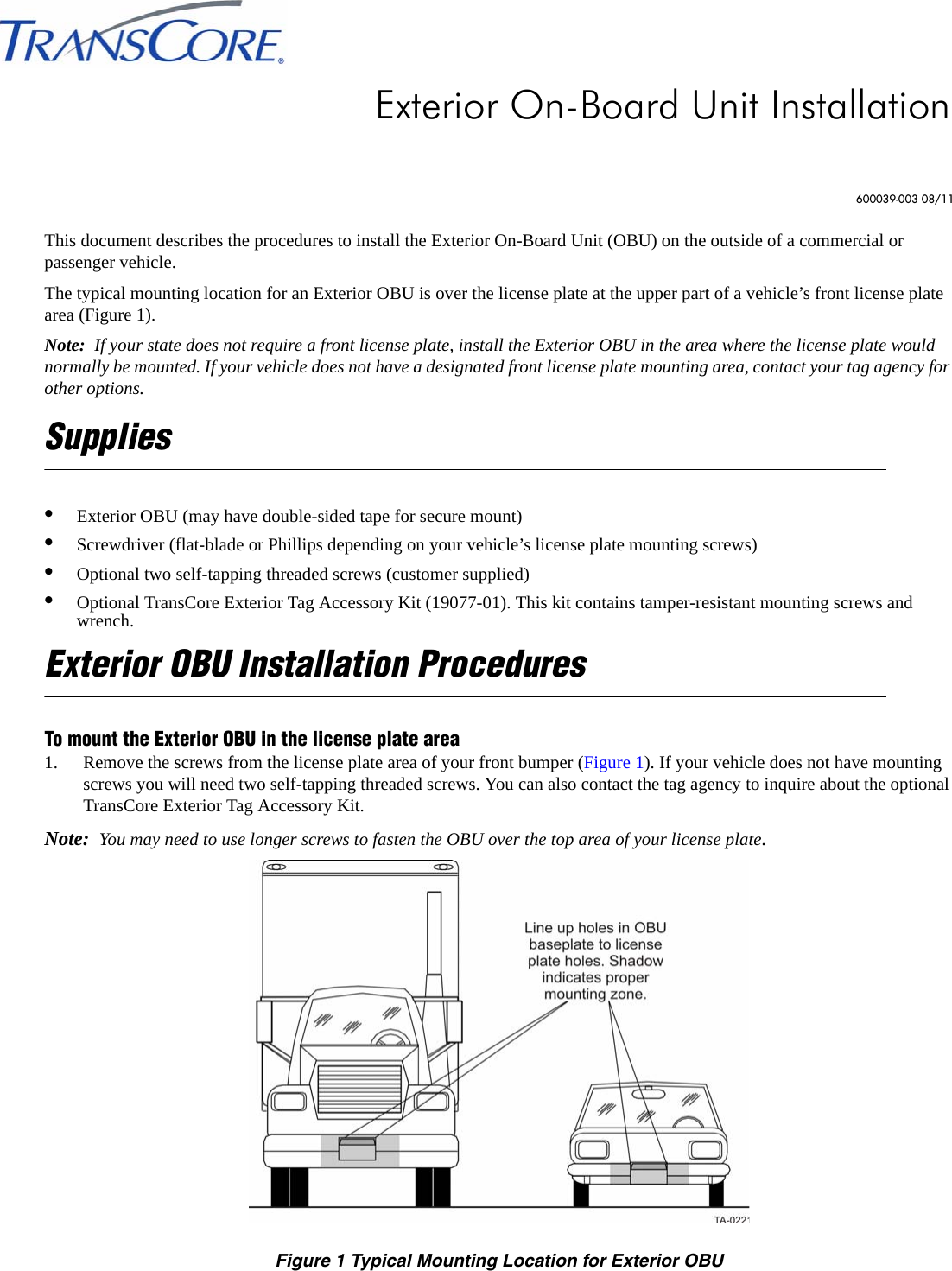 This document describes the procedures to install the Exterior On-Board Unit (OBU) on the outside of a commercial or passenger vehicle.The typical mounting location for an Exterior OBU is over the license plate at the upper part of a vehicle’s front license plate area (Figure 1).Note:  If your state does not require a front license plate, install the Exterior OBU in the area where the license plate would normally be mounted. If your vehicle does not have a designated front license plate mounting area, contact your tag agency for other options.Supplies•Exterior OBU (may have double-sided tape for secure mount)•Screwdriver (flat-blade or Phillips depending on your vehicle’s license plate mounting screws)•Optional two self-tapping threaded screws (customer supplied)•Optional TransCore Exterior Tag Accessory Kit (19077-01). This kit contains tamper-resistant mounting screws and wrench.Exterior OBU Installation ProceduresTo mount the Exterior OBU in the license plate area1. Remove the screws from the license plate area of your front bumper (Figure 1). If your vehicle does not have mounting screws you will need two self-tapping threaded screws. You can also contact the tag agency to inquire about the optional TransCore Exterior Tag Accessory Kit. Note:  You may need to use longer screws to fasten the OBU over the top area of your license plate.Figure 1 Typical Mounting Location for Exterior OBUExterior On-Board Unit Installation600039-003 08/11
