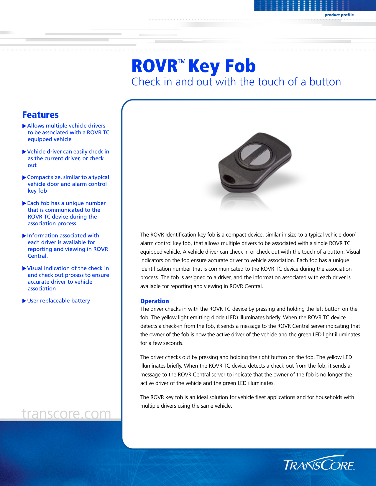 ROVR   Key FobCheck in and out with the touch of a buttonFeaturesAllows multiple vehicle drivers to be associated with a ROVR TC equipped vehicleVehicle driver can easily check in as the current driver, or check outCompact size, similar to a typical vehicle door and alarm control key fobEach fob has a unique number that is communicated to the ROVR TC device during the association process.Information associated with each driver is available for reporting and viewing in ROVR Central. Visual indication of the check in and check out process to ensure accurate driver to vehicle associationUser replaceable batteryThe ROVR Identification key fob is a compact device, similar in size to a typical vehicle door/alarm control key fob, that allows multiple drivers to be associated with a single ROVR TC equipped vehicle. A vehicle driver can check in or check out with the touch of a button. Visual indicators on the fob ensure accurate driver to vehicle association. Each fob has a unique identification number that is communicated to the ROVR TC device during the association process. The fob is assigned to a driver, and the information associated with each driver is available for reporting and viewing in ROVR Central. OperationThe driver checks in with the ROVR TC device by pressing and holding the left button on the fob. The yellow light emitting diode (LED) illuminates briefly. When the ROVR TC device detects a check-in from the fob, it sends a message to the ROVR Central server indicating that the owner of the fob is now the active driver of the vehicle and the green LED light illuminates for a few seconds.The driver checks out by pressing and holding the right button on the fob. The yellow LED illuminates briefly. When the ROVR TC device detects a check out from the fob, it sends a message to the ROVR Central server to indicate that the owner of the fob is no longer the active driver of the vehicle and the green LED illuminates.The ROVR key fob is an ideal solution for vehicle fleet applications and for households with multiple drivers using the same vehicle.TM