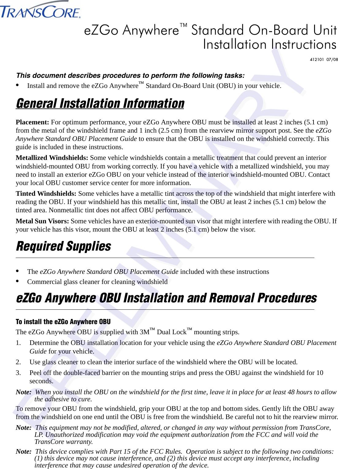This document describes procedures to perform the following tasks:•Install and remove the eZGo Anywhere™ Standard On-Board Unit (OBU) in your vehicle.General Installation InformationPlacement: For optimum performance, your eZGo Anywhere OBU must be installed at least 2 inches (5.1 cm) from the metal of the windshield frame and 1 inch (2.5 cm) from the rearview mirror support post. See the eZGo Anywhere Standard OBU Placement Guide to ensure that the OBU is installed on the windshield correctly. This guide is included in these instructions.Metallized Windshields: Some vehicle windshields contain a metallic treatment that could prevent an interior windshield-mounted OBU from working correctly. If you have a vehicle with a metallized windshield, you may need to install an exterior eZGo OBU on your vehicle instead of the interior windshield-mounted OBU. Contact your local OBU customer service center for more information.Tinted Windshields: Some vehicles have a metallic tint across the top of the windshield that might interfere with reading the OBU. If your windshield has this metallic tint, install the OBU at least 2 inches (5.1 cm) below the tinted area. Nonmetallic tint does not affect OBU performance.Metal Sun Visors: Some vehicles have an exterior-mounted sun visor that might interfere with reading the OBU. If your vehicle has this visor, mount the OBU at least 2 inches (5.1 cm) below the visor.Required Supplies•The eZGo Anywhere Standard OBU Placement Guide included with these instructions•Commercial glass cleaner for cleaning windshieldeZGo Anywhere OBU Installation and Removal ProceduresTo install the eZGo Anywhere OBUThe eZGo Anywhere OBU is supplied with 3M™ Dual Lock™ mounting strips.1. Determine the OBU installation location for your vehicle using the eZGo Anywhere Standard OBU Placement Guide for your vehicle.2. Use glass cleaner to clean the interior surface of the windshield where the OBU will be located.3. Peel off the double-faced barrier on the mounting strips and press the OBU against the windshield for 10 seconds.Note:  When you install the OBU on the windshield for the first time, leave it in place for at least 48 hours to allow the adhesive to cure.To remove your OBU from the windshield, grip your OBU at the top and bottom sides. Gently lift the OBU away from the windshield on one end until the OBU is free from the windshield. Be careful not to hit the rearview mirror.Note:  This equipment may not be modified, altered, or changed in any way without permission from TransCore, LP. Unauthorized modification may void the equipment authorization from the FCC and will void the TransCore warranty.Note:  This device complies with Part 15 of the FCC Rules.  Operation is subject to the following two conditions:  (1) this device may not cause interference, and (2) this device must accept any interference, including interference that may cause undesired operation of the device.eZGo Anywhere™ Standard On-Board UnitInstallation Instructions412101  07/08