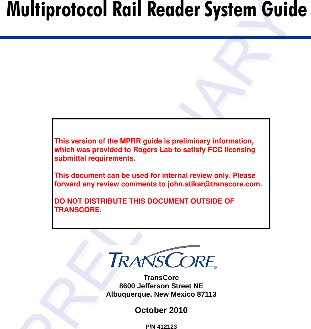 TransCore8600 Jefferson Street NEAlbuquerque, New Mexico 87113October 2010P/N 412123Multiprotocol Rail Reader System Guide  This version of the MPRR guide is preliminary information, which was provided to Rogers Lab to satisfy FCC licensing submittal requirements.   This document can be used for internal review only. Please forward any review comments to john.stikar@transcore.com.  DO NOT DISTRIBUTE THIS DOCUMENT OUTSIDE OF TRANSCORE. 