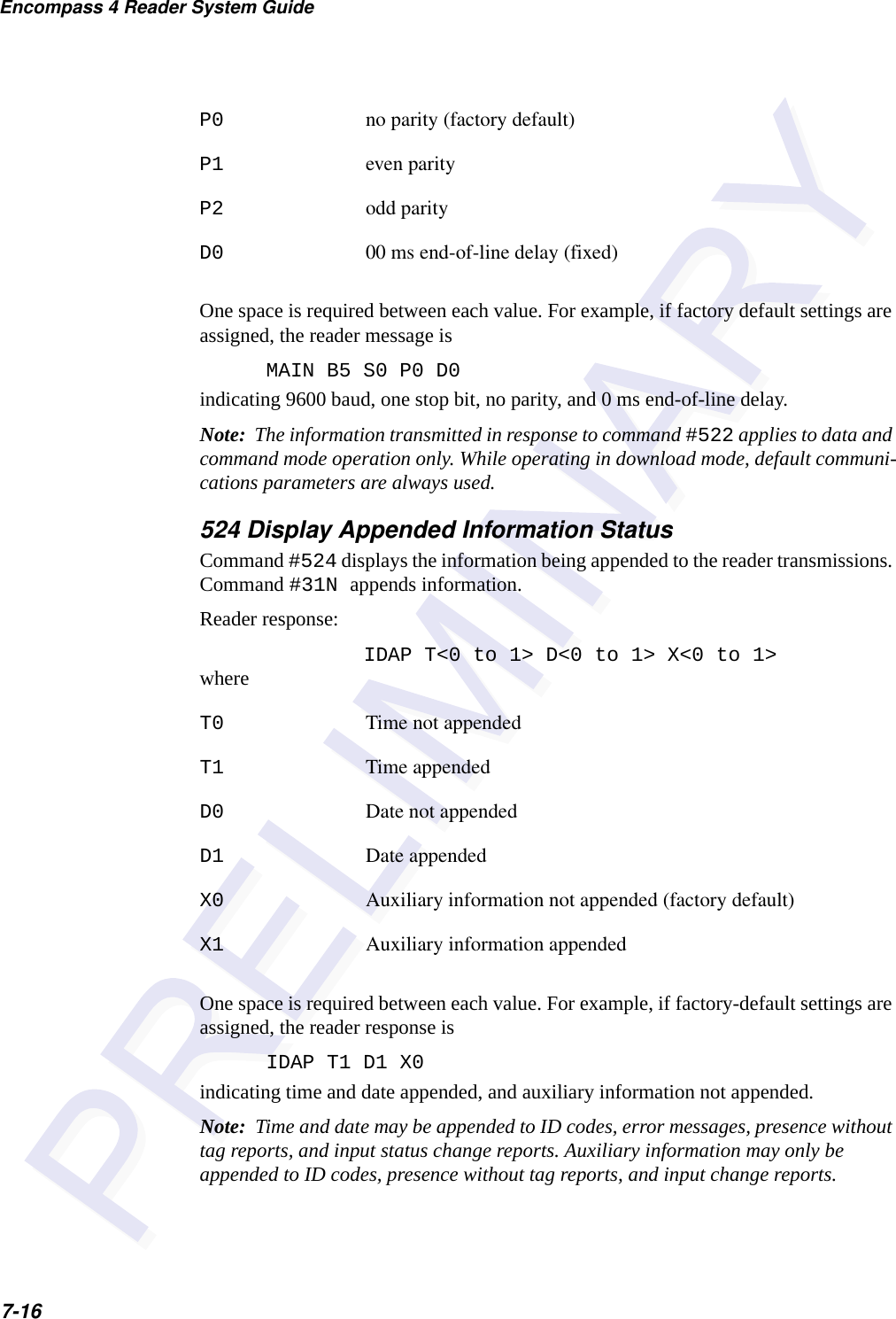 Encompass 4 Reader System Guide7-16P0 no parity (factory default)P1 even parityP2 odd parityD0 00 ms end-of-line delay (fixed)One space is required between each value. For example, if factory default settings are assigned, the reader message isMAIN B5 S0 P0 D0indicating 9600 baud, one stop bit, no parity, and 0 ms end-of-line delay.Note:  The information transmitted in response to command #522 applies to data and command mode operation only. While operating in download mode, default communi-cations parameters are always used.524 Display Appended Information StatusCommand #524 displays the information being appended to the reader transmissions. Command #31N appends information.Reader response:IDAP T&lt;0 to 1&gt; D&lt;0 to 1&gt; X&lt;0 to 1&gt;whereT0 Time not appendedT1 Time appendedD0 Date not appendedD1 Date appendedX0 Auxiliary information not appended (factory default)X1 Auxiliary information appendedOne space is required between each value. For example, if factory-default settings are assigned, the reader response isIDAP T1 D1 X0indicating time and date appended, and auxiliary information not appended.Note:  Time and date may be appended to ID codes, error messages, presence without tag reports, and input status change reports. Auxiliary information may only be appended to ID codes, presence without tag reports, and input change reports.