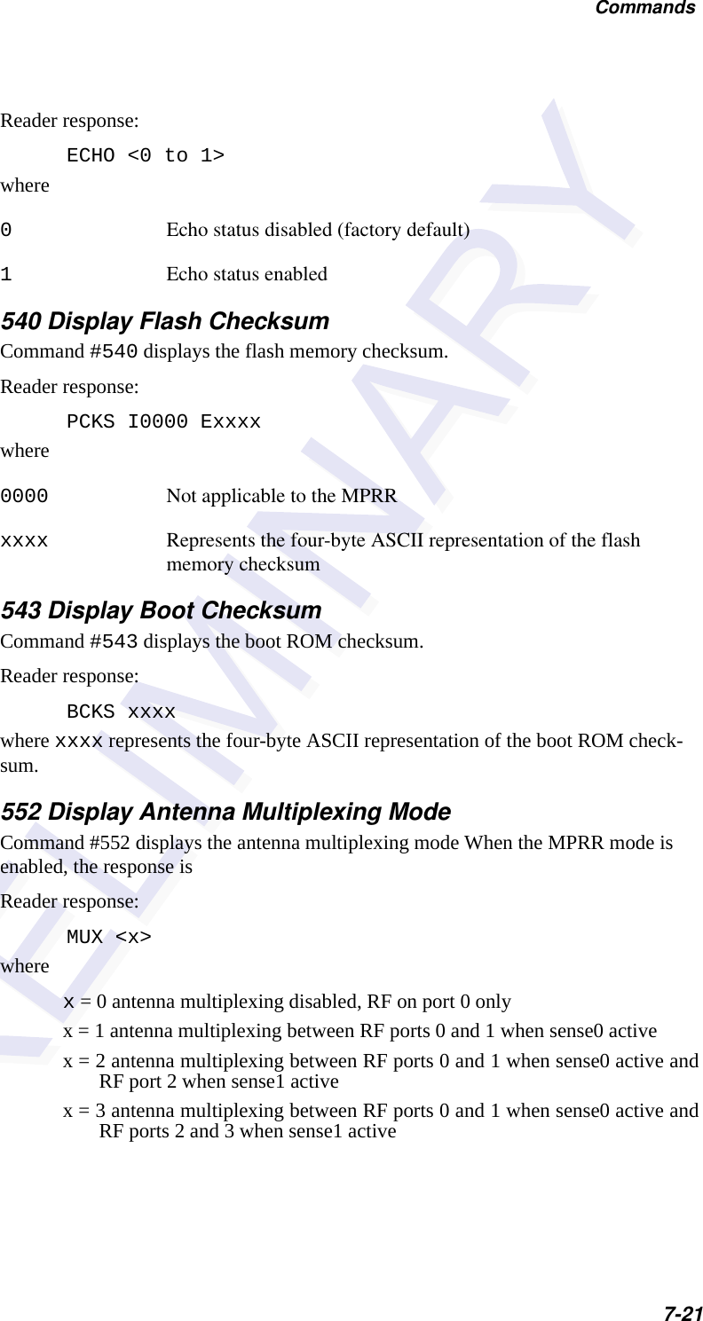 Commands7-21Reader response:ECHO &lt;0 to 1&gt;where0Echo status disabled (factory default)1Echo status enabled540 Display Flash ChecksumCommand #540 displays the flash memory checksum.Reader response:PCKS I0000 Exxxxwhere0000 Not applicable to the MPRR xxxx Represents the four-byte ASCII representation of the flash memory checksum543 Display Boot Checksum Command #543 displays the boot ROM checksum.Reader response:BCKS xxxxwhere xxxx represents the four-byte ASCII representation of the boot ROM check-sum.552 Display Antenna Multiplexing ModeCommand #552 displays the antenna multiplexing mode When the MPRR mode is enabled, the response is Reader response:MUX &lt;x&gt;wherex = 0 antenna multiplexing disabled, RF on port 0 onlyx = 1 antenna multiplexing between RF ports 0 and 1 when sense0 activex = 2 antenna multiplexing between RF ports 0 and 1 when sense0 active andRF port 2 when sense1 activex = 3 antenna multiplexing between RF ports 0 and 1 when sense0 active andRF ports 2 and 3 when sense1 active
