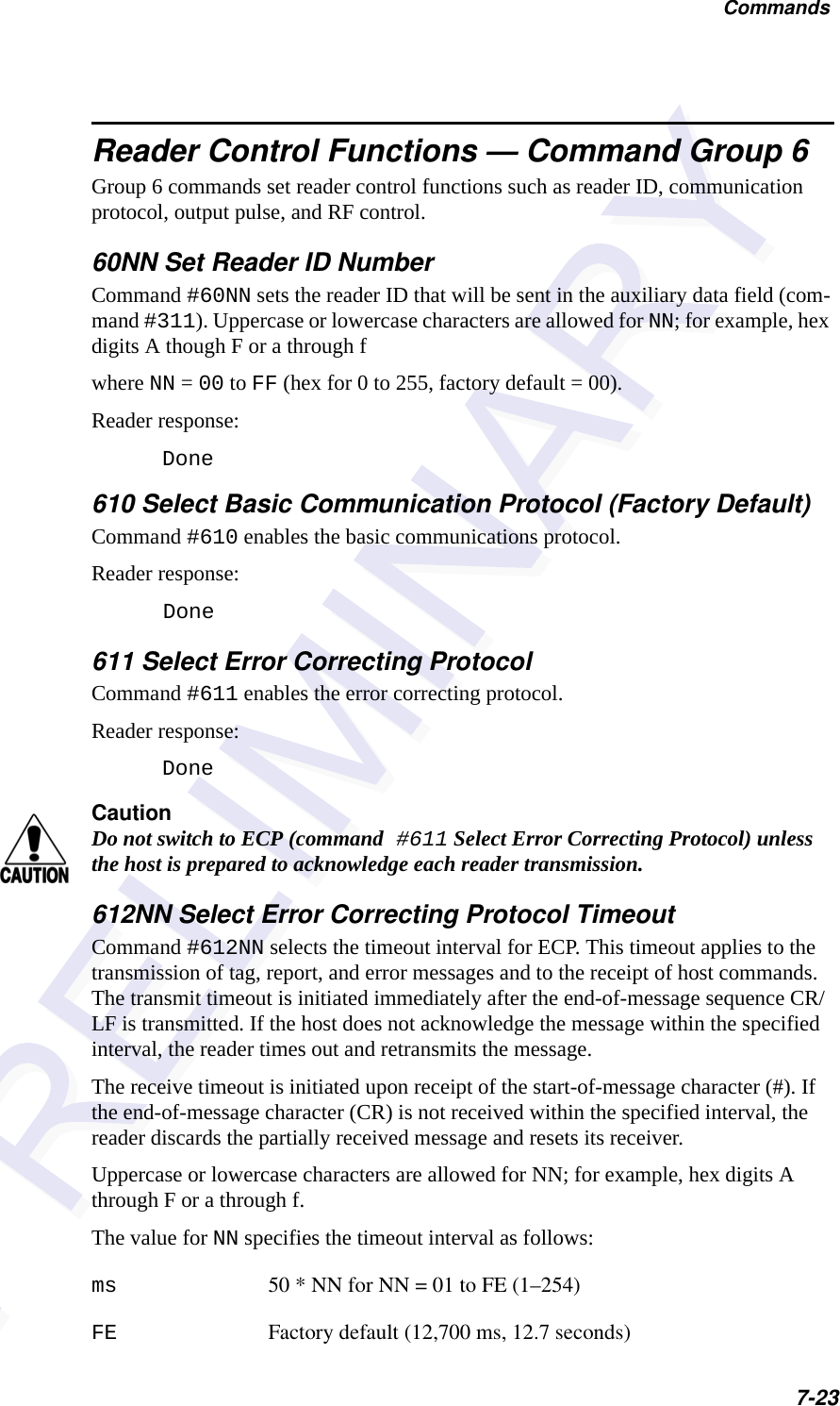 Commands7-23Reader Control Functions — Command Group 6Group 6 commands set reader control functions such as reader ID, communication protocol, output pulse, and RF control.60NN Set Reader ID NumberCommand #60NN sets the reader ID that will be sent in the auxiliary data field (com-mand #311). Uppercase or lowercase characters are allowed for NN; for example, hex digits A though F or a through fwhere NN = 00 to FF (hex for 0 to 255, factory default = 00).Reader response:Done610 Select Basic Communication Protocol (Factory Default)Command #610 enables the basic communications protocol.Reader response:Done 611 Select Error Correcting ProtocolCommand #611 enables the error correcting protocol. Reader response:DoneCautionDo not switch to ECP (command #611 Select Error Correcting Protocol) unless the host is prepared to acknowledge each reader transmission.612NN Select Error Correcting Protocol TimeoutCommand #612NN selects the timeout interval for ECP. This timeout applies to the transmission of tag, report, and error messages and to the receipt of host commands. The transmit timeout is initiated immediately after the end-of-message sequence CR/LF is transmitted. If the host does not acknowledge the message within the specified interval, the reader times out and retransmits the message.The receive timeout is initiated upon receipt of the start-of-message character (#). If the end-of-message character (CR) is not received within the specified interval, the reader discards the partially received message and resets its receiver.Uppercase or lowercase characters are allowed for NN; for example, hex digits A through F or a through f.The value for NN specifies the timeout interval as follows:ms 50 * NN for NN = 01 to FE (1–254)FE Factory default (12,700 ms, 12.7 seconds)