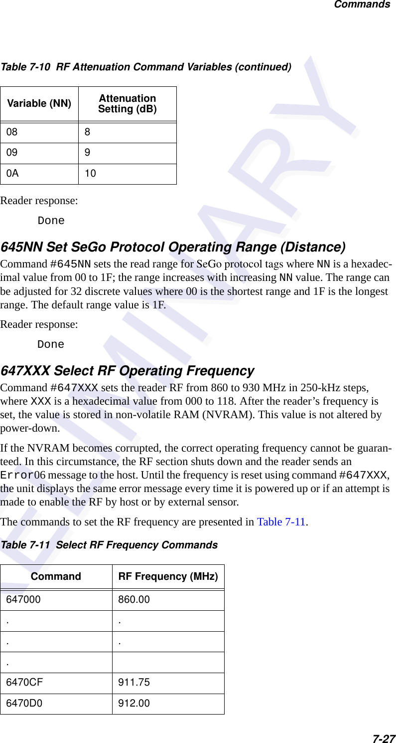 Commands7-27Reader response:Done645NN Set SeGo Protocol Operating Range (Distance)Command #645NN sets the read range for SeGo protocol tags where NN is a hexadec-imal value from 00 to 1F; the range increases with increasing NN value. The range can be adjusted for 32 discrete values where 00 is the shortest range and 1F is the longest range. The default range value is 1F.Reader response:Done647XXX Select RF Operating FrequencyCommand #647XXX sets the reader RF from 860 to 930 MHz in 250-kHz steps, where XXX is a hexadecimal value from 000 to 118. After the reader’s frequency is set, the value is stored in non-volatile RAM (NVRAM). This value is not altered by power-down.If the NVRAM becomes corrupted, the correct operating frequency cannot be guaran-teed. In this circumstance, the RF section shuts down and the reader sends an Error06 message to the host. Until the frequency is reset using command #647XXX, the unit displays the same error message every time it is powered up or if an attempt is made to enable the RF by host or by external sensor.The commands to set the RF frequency are presented in Table 7-11.08 809 90A 10Table 7-11  Select RF Frequency CommandsCommand RF Frequency (MHz)647000 860.00.....6470CF 911.756470D0 912.00Table 7-10  RF Attenuation Command Variables (continued)Variable (NN) Attenuation Setting (dB)