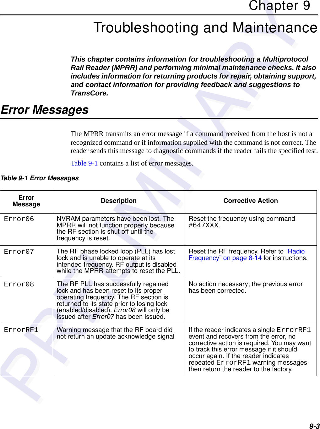 9-3Chapter 9Troubleshooting and MaintenanceThis chapter contains information for troubleshooting a Multiprotocol Rail Reader (MPRR) and performing minimal maintenance checks. It also includes information for returning products for repair, obtaining support, and contact information for providing feedback and suggestions to TransCore. Error MessagesThe MPRR transmits an error message if a command received from the host is not a recognized command or if information supplied with the command is not correct. The reader sends this message to diagnostic commands if the reader fails the specified test.Table 9-1 contains a list of error messages. Table 9-1 Error Messages Error Message Description Corrective ActionError06 NVRAM parameters have been lost. The MPRR will not function properly because the RF section is shut off until the frequency is reset.Reset the frequency using command #647XXX.Error07 The RF phase locked loop (PLL) has lost lock and is unable to operate at its intended frequency. RF output is disabled while the MPRR attempts to reset the PLL.Reset the RF frequency. Refer to “Radio Frequency” on page 8-14 for instructions. Error08 The RF PLL has successfully regained lock and has been reset to its proper operating frequency. The RF section is returned to its state prior to losing lock (enabled/disabled). Error08 will only be issued after Error07 has been issued.No action necessary; the previous error has been corrected.ErrorRF1 Warning message that the RF board did not return an update acknowledge signal If the reader indicates a single ErrorRF1 event and recovers from the error, no corrective action is required. You may want to track this error message if it should occur again. If the reader indicates repeated ErrorRF1 warning messages then return the reader to the factory.