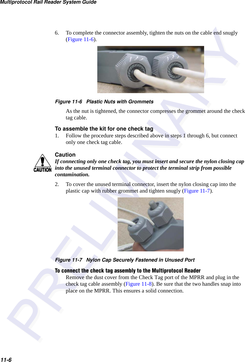 Multiprotocol Rail Reader System Guide11-66. To complete the connector assembly, tighten the nuts on the cable end snugly (Figure 11-6).Figure 11-6   Plastic Nuts with GrommetsAs the nut is tightened, the connector compresses the grommet around the check tag cable.To assemble the kit for one check tag1. Follow the procedure steps described above in steps 1 through 6, but connect only one check tag cable.CautionIf connecting only one check tag, you must insert and secure the nylon closing cap into the unused terminal connector to protect the terminal strip from possible contamination.2. To cover the unused terminal connector, insert the nylon closing cap into the plastic cap with rubber grommet and tighten snugly (Figure 11-7).Figure 11-7   Nylon Cap Securely Fastened in Unused PortTo connect the check tag assembly to the Multiprotocol ReaderRemove the dust cover from the Check Tag port of the MPRR and plug in the check tag cable assembly (Figure 11-8). Be sure that the two handles snap into place on the MPRR. This ensures a solid connection.