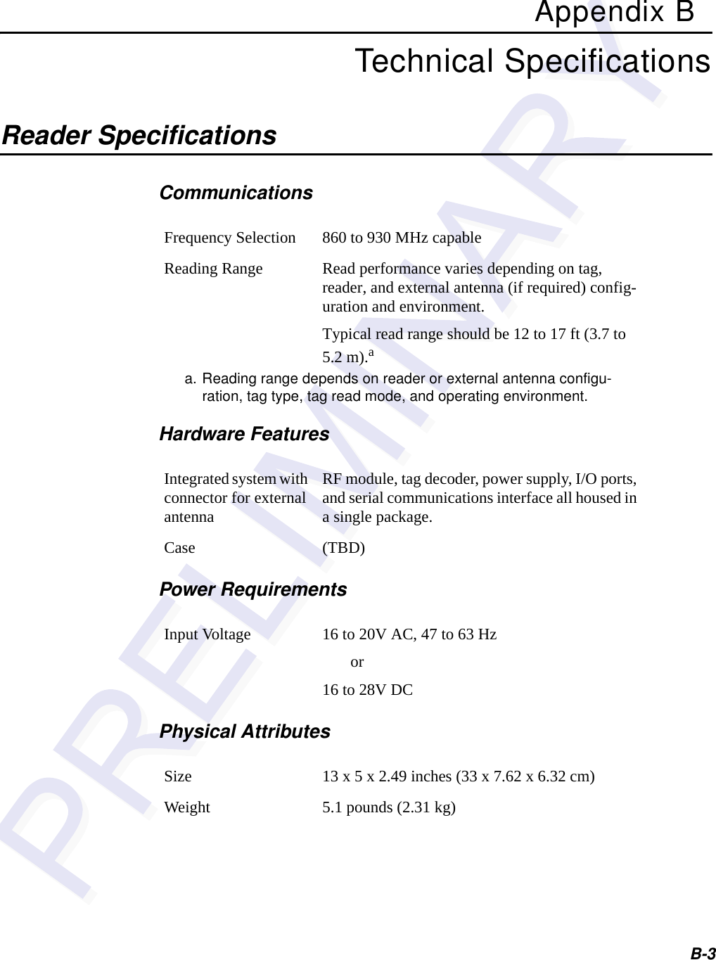 B-3Appendix BTechnical SpecificationsReader Specifications CommunicationsHardware FeaturesPower RequirementsPhysical AttributesFrequency Selection 860 to 930 MHz capableReading Range Read performance varies depending on tag, reader, and external antenna (if required) config-uration and environment.Typical read range should be 12 to 17 ft (3.7 to 5.2 m).aa. Reading range depends on reader or external antenna configu-ration, tag type, tag read mode, and operating environment.Integrated system with connector for external antennaRF module, tag decoder, power supply, I/O ports, and serial communications interface all housed in a single package.Case (TBD)Input Voltage 16 to 20V AC, 47 to 63 Hz       or16 to 28V DCSize 13 x 5 x 2.49 inches (33 x 7.62 x 6.32 cm)Weight 5.1 pounds (2.31 kg)
