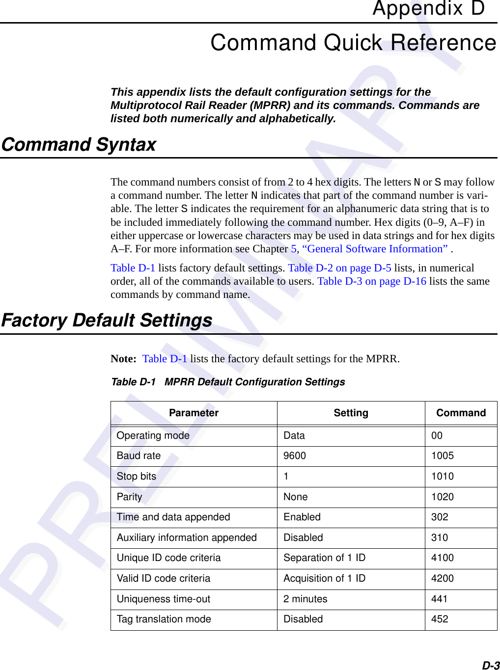 D-3Appendix DCommand Quick ReferenceThis appendix lists the default configuration settings for the Multiprotocol Rail Reader (MPRR) and its commands. Commands are listed both numerically and alphabetically.Command SyntaxThe command numbers consist of from 2 to 4 hex digits. The letters N or S may follow a command number. The letter N indicates that part of the command number is vari-able. The letter S indicates the requirement for an alphanumeric data string that is to be included immediately following the command number. Hex digits (0–9, A–F) in either uppercase or lowercase characters may be used in data strings and for hex digits A–F. For more information see Chapter 5, “General Software Information” .Table D-1 lists factory default settings. Table D-2 on page D-5 lists, in numerical order, all of the commands available to users. Table D-3 on page D-16 lists the same commands by command name.Factory Default SettingsNote:  Table D-1 lists the factory default settings for the MPRR.Table D-1   MPRR Default Configuration SettingsParameter Setting CommandOperating mode Data 00Baud rate 9600 1005Stop bits 1 1010Parity None 1020Time and data appended Enabled 302Auxiliary information appended Disabled 310Unique ID code criteria Separation of 1 ID 4100Valid ID code criteria Acquisition of 1 ID 4200Uniqueness time-out 2 minutes 441Tag translation mode Disabled 452