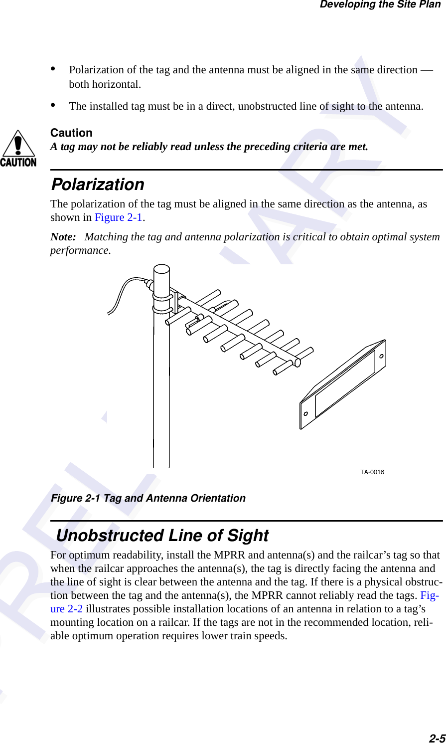 Developing the Site Plan2-5•Polarization of the tag and the antenna must be aligned in the same direction — both horizontal.•The installed tag must be in a direct, unobstructed line of sight to the antenna.CautionA tag may not be reliably read unless the preceding criteria are met.PolarizationThe polarization of the tag must be aligned in the same direction as the antenna, as shown in Figure 2-1.Note:   Matching the tag and antenna polarization is critical to obtain optimal system performance.Figure 2-1 Tag and Antenna Orientation Unobstructed Line of SightFor optimum readability, install the MPRR and antenna(s) and the railcar’s tag so that when the railcar approaches the antenna(s), the tag is directly facing the antenna and the line of sight is clear between the antenna and the tag. If there is a physical obstruc-tion between the tag and the antenna(s), the MPRR cannot reliably read the tags. Fig-ure 2-2 illustrates possible installation locations of an antenna in relation to a tag’s mounting location on a railcar. If the tags are not in the recommended location, reli-able optimum operation requires lower train speeds.