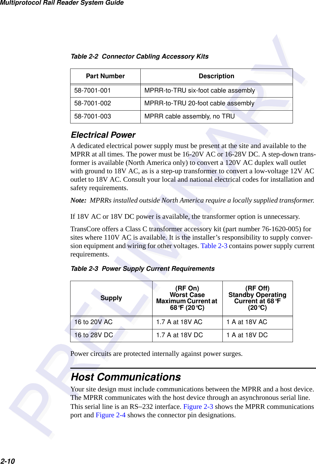 Multiprotocol Rail Reader System Guide2-10Electrical PowerA dedicated electrical power supply must be present at the site and available to the MPRR at all times. The power must be 16-20V AC or 16-28V DC. A step-down trans-former is available (North America only) to convert a 120V AC duplex wall outlet with ground to 18V AC, as is a step-up transformer to convert a low-voltage 12V AC outlet to 18V AC. Consult your local and national electrical codes for installation and safety requirements.Note:  MPRRs installed outside North America require a locally supplied transformer. If 18V AC or 18V DC power is available, the transformer option is unnecessary.TransCore offers a Class C transformer accessory kit (part number 76-1620-005) for sites where 110V AC is available. It is the installer’s responsibility to supply conver-sion equipment and wiring for other voltages. Table 2-3 contains power supply current requirements.Power circuits are protected internally against power surges. Host CommunicationsYour site design must include communications between the MPRR and a host device. The MPRR communicates with the host device through an asynchronous serial line. This serial line is an RS–232 interface. Figure 2-3 shows the MPRR communications port and Figure 2-4 shows the connector pin designations.Table 2-2  Connector Cabling Accessory KitsPart Number Description58-7001-001 MPRR-to-TRU six-foot cable assembly58-7001-002 MPRR-to-TRU 20-foot cable assembly58-7001-003 MPRR cable assembly, no TRUTable 2-3  Power Supply Current RequirementsSupply(RF On)Worst Case Maximum Current at 68°F (20°C)(RF Off)Standby Operating Current at 68°F (20°C)16 to 20V AC 1.7 A at 18V AC 1 A at 18V AC16 to 28V DC 1.7 A at 18V DC 1 A at 18V DC