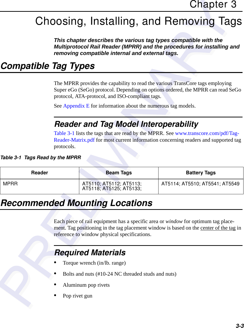 3-3Chapter 3Choosing, Installing, and Removing TagsThis chapter describes the various tag types compatible with the Multiprotocol Rail Reader (MPRR) and the procedures for installing and removing compatible internal and external tags. Compatible Tag TypesThe MPRR provides the capability to read the various TransCore tags employing Super eGo (SeGo) protocol. Depending on options ordered, the MPRR can read SeGo protocol, ATA-protocol, and ISO-compliant tags.See Appendix E for information about the numerous tag models.Reader and Tag Model InteroperabilityTable 3-1 lists the tags that are read by the MPRR. See www.transcore.com/pdf/Tag-Reader-Matrix.pdf for most current information concerning readers and supported tag protocols.Recommended Mounting LocationsEach piece of rail equipment has a specific area or window for optimum tag place-ment. Tag positioning in the tag placement window is based on the center of the tag in reference to window physical specifications.Required Materials•Torque wrench (in/lb. range)•Bolts and nuts (#10-24 NC threaded studs and nuts)•Aluminum pop rivets•Pop rivet gunTable 3-1  Tags Read by the MPRRReader Beam Tags Battery TagsMPRR AT5110; AT5112; AT5113; AT5118; AT5125; AT5133;  AT5114; AT5510; AT5541; AT5549