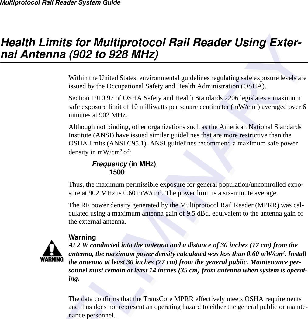 Multiprotocol Rail Reader System GuideHealth Limits for Multiprotocol Rail Reader Using Exter-nal Antenna (902 to 928 MHz)Within the United States, environmental guidelines regulating safe exposure levels are issued by the Occupational Safety and Health Administration (OSHA).Section 1910.97 of OSHA Safety and Health Standards 2206 legislates a maximum safe exposure limit of 10 milliwatts per square centimeter (mW/cm2) averaged over 6 minutes at 902 MHz.Although not binding, other organizations such as the American National Standards Institute (ANSI) have issued similar guidelines that are more restrictive than the OSHA limits (ANSI C95.1). ANSI guidelines recommend a maximum safe power density in mW/cm2 of:Frequency (in MHz)         1500Thus, the maximum permissible exposure for general population/uncontrolled expo-sure at 902 MHz is 0.60 mW/cm2. The power limit is a six-minute average.The RF power density generated by the Multiprotocol Rail Reader (MPRR) was cal-culated using a maximum antenna gain of 9.5 dBd, equivalent to the antenna gain of the external antenna.WarningAt 2 W conducted into the antenna and a distance of 30 inches (77 cm) from the antenna, the maximum power density calculated was less than 0.60 mW/cm2. Install the antenna at least 30 inches (77 cm) from the general public. Maintenance per-sonnel must remain at least 14 inches (35 cm) from antenna when system is operat-ing.The data confirms that the TransCore MPRR effectively meets OSHA requirements and thus does not represent an operating hazard to either the general public or mainte-nance personnel.