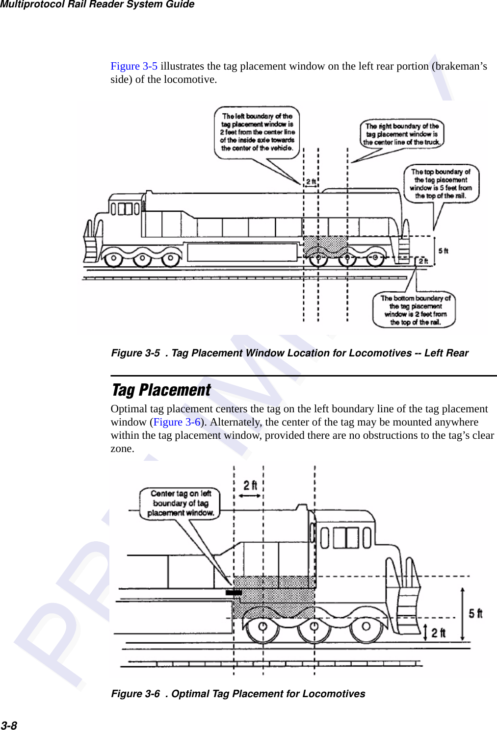 Multiprotocol Rail Reader System Guide3-8Figure 3-5 illustrates the tag placement window on the left rear portion (brakeman’s side) of the locomotive.Figure 3-5  . Tag Placement Window Location for Locomotives -- Left RearTag PlacementOptimal tag placement centers the tag on the left boundary line of the tag placement window (Figure 3-6). Alternately, the center of the tag may be mounted anywhere within the tag placement window, provided there are no obstructions to the tag’s clear zone.Figure 3-6  . Optimal Tag Placement for Locomotives