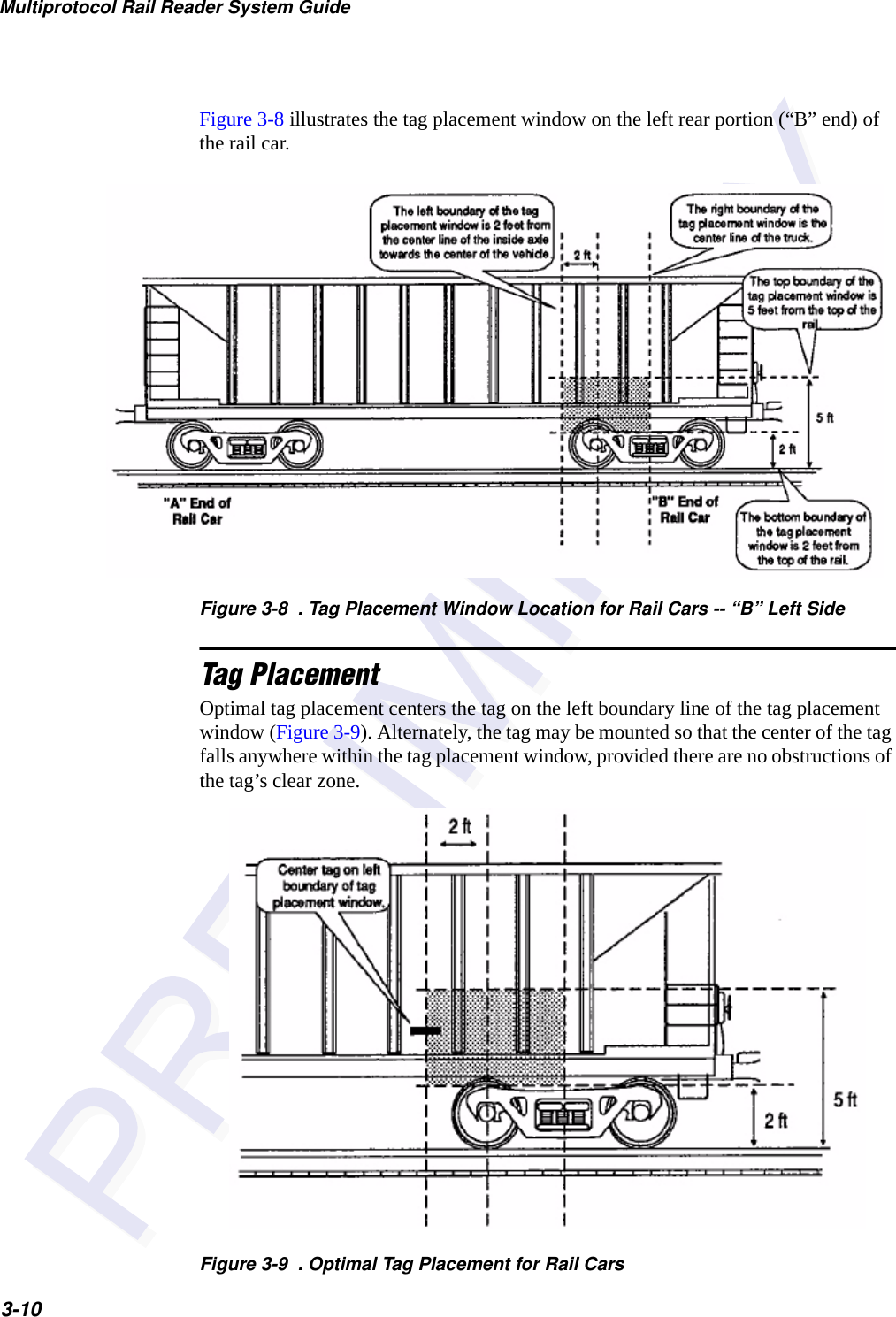 Multiprotocol Rail Reader System Guide3-10Figure 3-8 illustrates the tag placement window on the left rear portion (“B” end) of the rail car.Figure 3-8  . Tag Placement Window Location for Rail Cars -- “B” Left SideTag PlacementOptimal tag placement centers the tag on the left boundary line of the tag placement window (Figure 3-9). Alternately, the tag may be mounted so that the center of the tag falls anywhere within the tag placement window, provided there are no obstructions of the tag’s clear zone.Figure 3-9  . Optimal Tag Placement for Rail Cars
