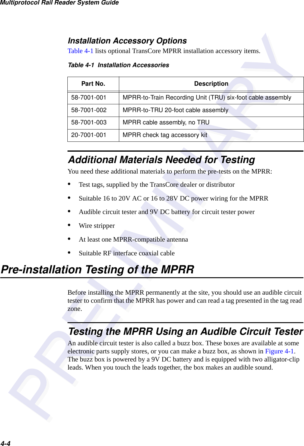 Multiprotocol Rail Reader System Guide4-4Installation Accessory OptionsTable 4-1 lists optional TransCore MPRR installation accessory items.  Additional Materials Needed for TestingYou need these additional materials to perform the pre-tests on the MPRR:•Test tags, supplied by the TransCore dealer or distributor•Suitable 16 to 20V AC or 16 to 28V DC power wiring for the MPRR •Audible circuit tester and 9V DC battery for circuit tester power •Wire stripper•At least one MPRR-compatible antenna•Suitable RF interface coaxial cablePre-installation Testing of the MPRRBefore installing the MPRR permanently at the site, you should use an audible circuit tester to confirm that the MPRR has power and can read a tag presented in the tag read zone.Testing the MPRR Using an Audible Circuit TesterAn audible circuit tester is also called a buzz box. These boxes are available at some electronic parts supply stores, or you can make a buzz box, as shown in Figure 4-1. The buzz box is powered by a 9V DC battery and is equipped with two alligator-clip leads. When you touch the leads together, the box makes an audible sound.Table 4-1  Installation AccessoriesPart No. Description58-7001-001 MPRR-to-Train Recording Unit (TRU) six-foot cable assembly58-7001-002 MPRR-to-TRU 20-foot cable assembly58-7001-003 MPRR cable assembly, no TRU20-7001-001 MPRR check tag accessory kit