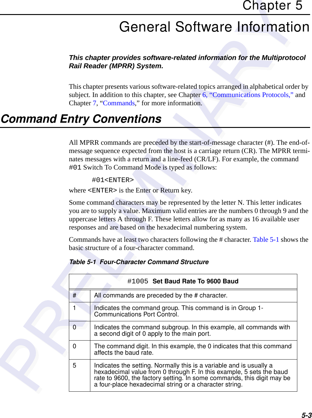 5-3Chapter 5General Software InformationThis chapter provides software-related information for the Multiprotocol Rail Reader (MPRR) System. This chapter presents various software-related topics arranged in alphabetical order by subject. In addition to this chapter, see Chapter 6, “Communications Protocols,” and Chapter 7, “Commands,” for more information.Command Entry ConventionsAll MPRR commands are preceded by the start-of-message character (#). The end-of-message sequence expected from the host is a carriage return (CR). The MPRR termi-nates messages with a return and a line-feed (CR/LF). For example, the command #01 Switch To Command Mode is typed as follows:#01&lt;ENTER&gt;where &lt;ENTER&gt; is the Enter or Return key.Some command characters may be represented by the letter N. This letter indicates you are to supply a value. Maximum valid entries are the numbers 0 through 9 and the uppercase letters A through F. These letters allow for as many as 16 available user responses and are based on the hexadecimal numbering system. Commands have at least two characters following the # character. Table 5-1 shows the basic structure of a four-character command.Table 5-1  Four-Character Command Structure#1005 Set Baud Rate To 9600 Baud# All commands are preceded by the # character.1 Indicates the command group. This command is in Group 1- Communications Port Control.0 Indicates the command subgroup. In this example, all commands with a second digit of 0 apply to the main port.0 The command digit. In this example, the 0 indicates that this command affects the baud rate.5 Indicates the setting. Normally this is a variable and is usually a hexadecimal value from 0 through F. In this example, 5 sets the baud rate to 9600, the factory setting. In some commands, this digit may be a four-place hexadecimal string or a character string.