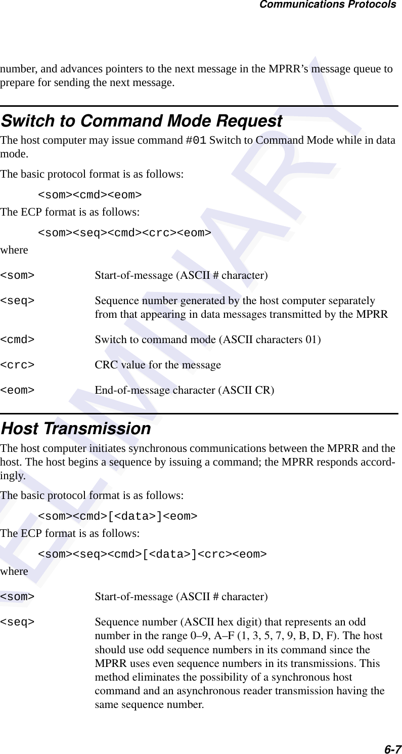 Communications Protocols6-7number, and advances pointers to the next message in the MPRR’s message queue to prepare for sending the next message.Switch to Command Mode RequestThe host computer may issue command #01 Switch to Command Mode while in data mode.The basic protocol format is as follows:&lt;som&gt;&lt;cmd&gt;&lt;eom&gt;The ECP format is as follows:&lt;som&gt;&lt;seq&gt;&lt;cmd&gt;&lt;crc&gt;&lt;eom&gt;where&lt;som&gt; Start-of-message (ASCII # character)&lt;seq&gt; Sequence number generated by the host computer separately from that appearing in data messages transmitted by the MPRR &lt;cmd&gt; Switch to command mode (ASCII characters 01)&lt;crc&gt; CRC value for the message&lt;eom&gt; End-of-message character (ASCII CR)Host TransmissionThe host computer initiates synchronous communications between the MPRR and the host. The host begins a sequence by issuing a command; the MPRR responds accord-ingly.The basic protocol format is as follows:&lt;som&gt;&lt;cmd&gt;[&lt;data&gt;]&lt;eom&gt;The ECP format is as follows:&lt;som&gt;&lt;seq&gt;&lt;cmd&gt;[&lt;data&gt;]&lt;crc&gt;&lt;eom&gt;where&lt;som&gt; Start-of-message (ASCII # character)&lt;seq&gt; Sequence number (ASCII hex digit) that represents an odd number in the range 0–9, A–F (1, 3, 5, 7, 9, B, D, F). The host should use odd sequence numbers in its command since the MPRR uses even sequence numbers in its transmissions. This method eliminates the possibility of a synchronous host command and an asynchronous reader transmission having the same sequence number.