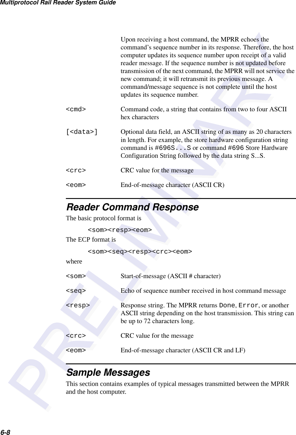 Multiprotocol Rail Reader System Guide6-8Upon receiving a host command, the MPRR echoes the command’s sequence number in its response. Therefore, the host computer updates its sequence number upon receipt of a valid reader message. If the sequence number is not updated before transmission of the next command, the MPRR will not service the new command; it will retransmit its previous message. A command/message sequence is not complete until the host updates its sequence number.&lt;cmd&gt; Command code, a string that contains from two to four ASCII hex characters[&lt;data&gt;] Optional data field, an ASCII string of as many as 20 characters in length. For example, the store hardware configuration string command is #696S...S or command #696 Store Hardware Configuration String followed by the data string S...S.&lt;crc&gt; CRC value for the message&lt;eom&gt; End-of-message character (ASCII CR)Reader Command ResponseThe basic protocol format is&lt;som&gt;&lt;resp&gt;&lt;eom&gt;The ECP format is&lt;som&gt;&lt;seq&gt;&lt;resp&gt;&lt;crc&gt;&lt;eom&gt;where&lt;som&gt; Start-of-message (ASCII # character)&lt;seq&gt; Echo of sequence number received in host command message&lt;resp&gt; Response string. The MPRR returns Done, Error, or another ASCII string depending on the host transmission. This string can be up to 72 characters long.&lt;crc&gt; CRC value for the message&lt;eom&gt; End-of-message character (ASCII CR and LF)Sample MessagesThis section contains examples of typical messages transmitted between the MPRR and the host computer.