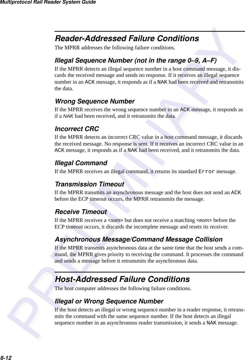 Multiprotocol Rail Reader System Guide6-12Reader-Addressed Failure ConditionsThe MPRR addresses the following failure conditions.Illegal Sequence Number (not in the range 0–9, A–F)If the MPRR detects an illegal sequence number in a host command message, it dis-cards the received message and sends no response. If it receives an illegal sequence number in an ACK message, it responds as if a NAK had been received and retransmits the data.Wrong Sequence NumberIf the MPRR receives the wrong sequence number in an ACK message, it responds as if a NAK had been received, and it retransmits the data.Incorrect CRCIf the MPRR detects an incorrect CRC value in a host command message, it discards the received message. No response is sent. If it receives an incorrect CRC value in an ACK message, it responds as if a NAK had been received, and it retransmits the data.Illegal CommandIf the MPRR receives an illegal command, it returns its standard Error message.Transmission TimeoutIf the MPRR transmits an asynchronous message and the host does not send an ACK before the ECP timeout occurs, the MPRR retransmits the message.Receive TimeoutIf the MPRR receives a &lt;som&gt; but does not receive a matching &lt;eom&gt; before the ECP timeout occurs, it discards the incomplete message and resets its receiver.Asynchronous Message/Command Message CollisionIf the MPRR transmits asynchronous data at the same time that the host sends a com-mand, the MPRR gives priority to receiving the command. It processes the command and sends a message before it retransmits the asynchronous data.Host-Addressed Failure ConditionsThe host computer addresses the following failure conditions.Illegal or Wrong Sequence NumberIf the host detects an illegal or wrong sequence number in a reader response, it retrans-mits the command with the same sequence number. If the host detects an illegal sequence number in an asynchronous reader transmission, it sends a NAK message.