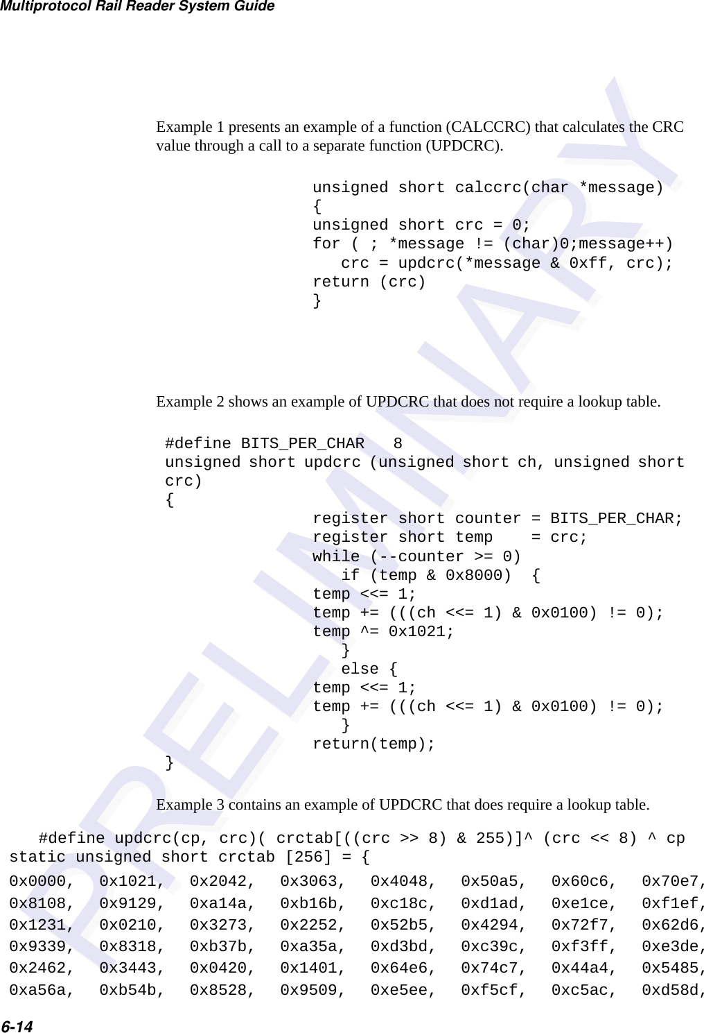 Multiprotocol Rail Reader System Guide6-14Example 3 contains an example of UPDCRC that does require a lookup table. Example 1 presents an example of a function (CALCCRC) that calculates the CRC value through a call to a separate function (UPDCRC).unsigned short calccrc(char *message){unsigned short crc = 0;for ( ; *message != (char)0;message++)   crc = updcrc(*message &amp; 0xff, crc);return (crc)}Example 2 shows an example of UPDCRC that does not require a lookup table.#define BITS_PER_CHAR   8unsigned short updcrc (unsigned short ch, unsigned short crc){register short counter = BITS_PER_CHAR;register short temp    = crc;while (--counter &gt;= 0)   if (temp &amp; 0x8000)  {temp &lt;&lt;= 1;temp += (((ch &lt;&lt;= 1) &amp; 0x0100) != 0);temp ^= 0x1021;   }   else {temp &lt;&lt;= 1;temp += (((ch &lt;&lt;= 1) &amp; 0x0100) != 0);   }return(temp);}#define updcrc(cp, crc)( crctab[((crc &gt;&gt; 8) &amp; 255)]^ (crc &lt;&lt; 8) ^ cpstatic unsigned short crctab [256] = {0x0000, 0x1021, 0x2042, 0x3063, 0x4048, 0x50a5, 0x60c6, 0x70e7,0x8108, 0x9129, 0xa14a, 0xb16b, 0xc18c, 0xd1ad, 0xe1ce, 0xf1ef,0x1231, 0x0210, 0x3273, 0x2252, 0x52b5, 0x4294, 0x72f7, 0x62d6,0x9339, 0x8318, 0xb37b, 0xa35a, 0xd3bd, 0xc39c, 0xf3ff, 0xe3de,0x2462, 0x3443, 0x0420, 0x1401, 0x64e6, 0x74c7, 0x44a4, 0x5485,0xa56a, 0xb54b, 0x8528, 0x9509, 0xe5ee, 0xf5cf, 0xc5ac, 0xd58d,