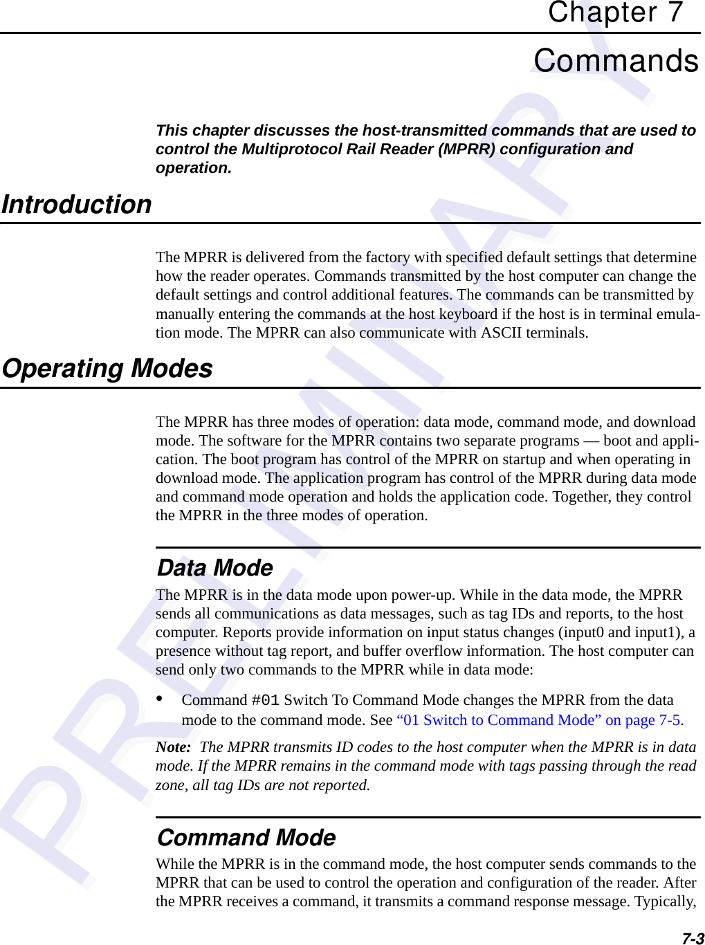 7-3Chapter 7CommandsThis chapter discusses the host-transmitted commands that are used to control the Multiprotocol Rail Reader (MPRR) configuration and operation.IntroductionThe MPRR is delivered from the factory with specified default settings that determine how the reader operates. Commands transmitted by the host computer can change the default settings and control additional features. The commands can be transmitted by manually entering the commands at the host keyboard if the host is in terminal emula-tion mode. The MPRR can also communicate with ASCII terminals.Operating ModesThe MPRR has three modes of operation: data mode, command mode, and download mode. The software for the MPRR contains two separate programs — boot and appli-cation. The boot program has control of the MPRR on startup and when operating in download mode. The application program has control of the MPRR during data mode and command mode operation and holds the application code. Together, they control the MPRR in the three modes of operation.Data ModeThe MPRR is in the data mode upon power-up. While in the data mode, the MPRR sends all communications as data messages, such as tag IDs and reports, to the host computer. Reports provide information on input status changes (input0 and input1), a presence without tag report, and buffer overflow information. The host computer can send only two commands to the MPRR while in data mode: •Command #01 Switch To Command Mode changes the MPRR from the data mode to the command mode. See “01 Switch to Command Mode” on page 7-5.Note:  The MPRR transmits ID codes to the host computer when the MPRR is in data mode. If the MPRR remains in the command mode with tags passing through the read zone, all tag IDs are not reported.Command ModeWhile the MPRR is in the command mode, the host computer sends commands to the MPRR that can be used to control the operation and configuration of the reader. After the MPRR receives a command, it transmits a command response message. Typically, 