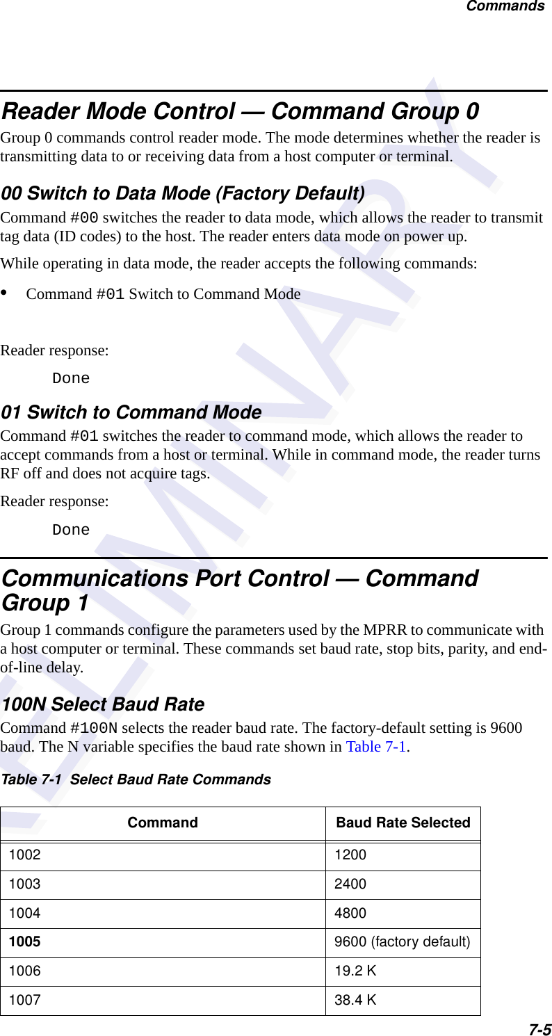 Commands7-5Reader Mode Control — Command Group 0Group 0 commands control reader mode. The mode determines whether the reader is transmitting data to or receiving data from a host computer or terminal.00 Switch to Data Mode (Factory Default)Command #00 switches the reader to data mode, which allows the reader to transmit tag data (ID codes) to the host. The reader enters data mode on power up.While operating in data mode, the reader accepts the following commands: •Command #01 Switch to Command Mode Reader response:Done01 Switch to Command ModeCommand #01 switches the reader to command mode, which allows the reader to accept commands from a host or terminal. While in command mode, the reader turns RF off and does not acquire tags.Reader response:DoneCommunications Port Control — Command Group 1Group 1 commands configure the parameters used by the MPRR to communicate with a host computer or terminal. These commands set baud rate, stop bits, parity, and end-of-line delay.100N Select Baud RateCommand #100N selects the reader baud rate. The factory-default setting is 9600 baud. The N variable specifies the baud rate shown in Table 7-1.Table 7-1  Select Baud Rate CommandsCommand Baud Rate Selected1002 12001003 24001004 48001005 9600 (factory default)1006 19.2 K1007 38.4 K