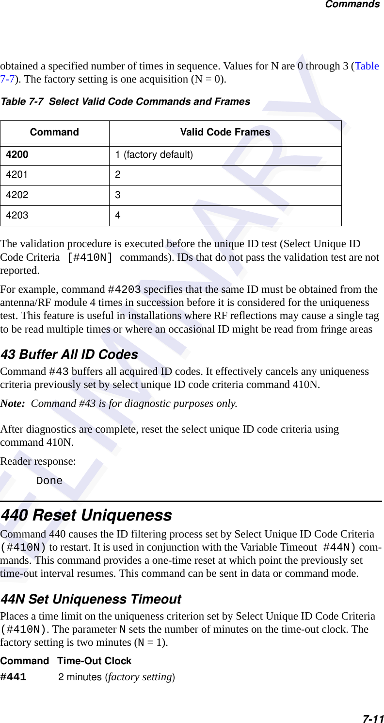 Commands7-11obtained a specified number of times in sequence. Values for N are 0 through 3 (Table 7-7). The factory setting is one acquisition (N = 0).The validation procedure is executed before the unique ID test (Select Unique ID Code Criteria [#410N] commands). IDs that do not pass the validation test are not reported.For example, command #4203 specifies that the same ID must be obtained from the antenna/RF module 4 times in succession before it is considered for the uniqueness test. This feature is useful in installations where RF reflections may cause a single tag to be read multiple times or where an occasional ID might be read from fringe areas43 Buffer All ID CodesCommand #43 buffers all acquired ID codes. It effectively cancels any uniqueness criteria previously set by select unique ID code criteria command 410N. Note:  Command #43 is for diagnostic purposes only.After diagnostics are complete, reset the select unique ID code criteria using command 410N.Reader response:Done440 Reset UniquenessCommand 440 causes the ID filtering process set by Select Unique ID Code Criteria (#410N) to restart. It is used in conjunction with the Variable Timeout #44N) com-mands. This command provides a one-time reset at which point the previously set time-out interval resumes. This command can be sent in data or command mode.44N Set Uniqueness TimeoutPlaces a time limit on the uniqueness criterion set by Select Unique ID Code Criteria (#410N). The parameter N sets the number of minutes on the time-out clock. The factory setting is two minutes (N = 1).Command Time-Out Clock#441 2 minutes (factory setting)Table 7-7  Select Valid Code Commands and FramesCommand Valid Code Frames4200 1 (factory default)4201 24202 34203 4