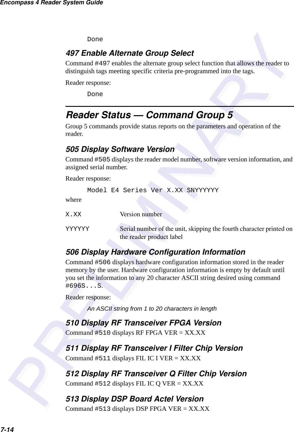 Encompass 4 Reader System Guide7-14Done497 Enable Alternate Group SelectCommand #497 enables the alternate group select function that allows the reader to distinguish tags meeting specific criteria pre-programmed into the tags.Reader response:Done  Reader Status — Command Group 5Group 5 commands provide status reports on the parameters and operation of the reader.505 Display Software VersionCommand #505 displays the reader model number, software version information, and assigned serial number. Reader response:Model E4 Series Ver X.XX SNYYYYYYwhereX.XX Version numberYYYYYY Serial number of the unit, skipping the fourth character printed on the reader product label506 Display Hardware Configuration InformationCommand #506 displays hardware configuration information stored in the reader memory by the user. Hardware configuration information is empty by default until you set the information to any 20 character ASCII string desired using command #696S...S.Reader response: An ASCII string from 1 to 20 characters in length510 Display RF Transceiver FPGA VersionCommand #510 displays RF FPGA VER = XX.XX511 Display RF Transceiver I Filter Chip VersionCommand #511 displays FIL IC I VER = XX.XX512 Display RF Transceiver Q Filter Chip VersionCommand #512 displays FIL IC Q VER = XX.XX513 Display DSP Board Actel VersionCommand #513 displays DSP FPGA VER = XX.XX