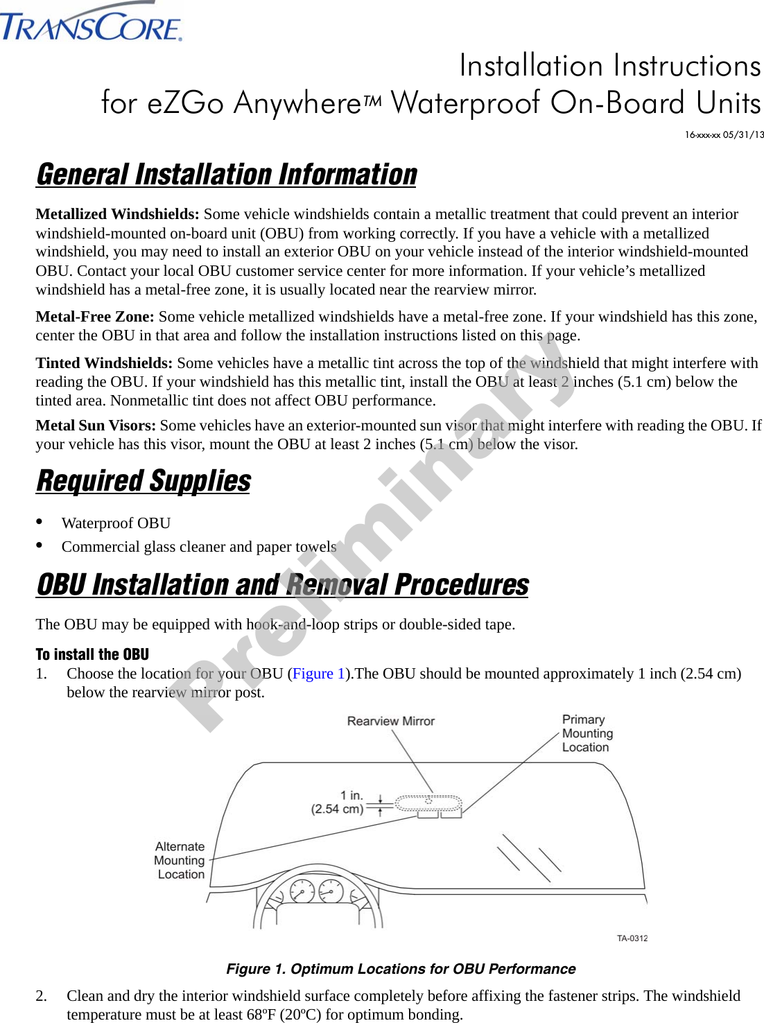 General Installation InformationMetallized Windshields: Some vehicle windshields contain a metallic treatment that could prevent an interior windshield-mounted on-board unit (OBU) from working correctly. If you have a vehicle with a metallized windshield, you may need to install an exterior OBU on your vehicle instead of the interior windshield-mounted OBU. Contact your local OBU customer service center for more information. If your vehicle’s metallized windshield has a metal-free zone, it is usually located near the rearview mirror.Metal-Free Zone: Some vehicle metallized windshields have a metal-free zone. If your windshield has this zone, center the OBU in that area and follow the installation instructions listed on this page.Tinted Windshields: Some vehicles have a metallic tint across the top of the windshield that might interfere with reading the OBU. If your windshield has this metallic tint, install the OBU at least 2 inches (5.1 cm) below the tinted area. Nonmetallic tint does not affect OBU performance.Metal Sun Visors: Some vehicles have an exterior-mounted sun visor that might interfere with reading the OBU. If your vehicle has this visor, mount the OBU at least 2 inches (5.1 cm) below the visor.Required Supplies•Waterproof OBU•Commercial glass cleaner and paper towelsOBU Installation and Removal ProceduresThe OBU may be equipped with hook-and-loop strips or double-sided tape.To install the OBU1. Choose the location for your OBU (Figure 1).The OBU should be mounted approximately 1 inch (2.54 cm) below the rearview mirror post.Figure 1. Optimum Locations for OBU Performance2. Clean and dry the interior windshield surface completely before affixing the fastener strips. The windshield temperature must be at least 68ºF (20ºC) for optimum bonding.Installation Instructions for eZGo AnywhereTM Waterproof On-Board Units16-xxx-xx 05/31/13Preliminary