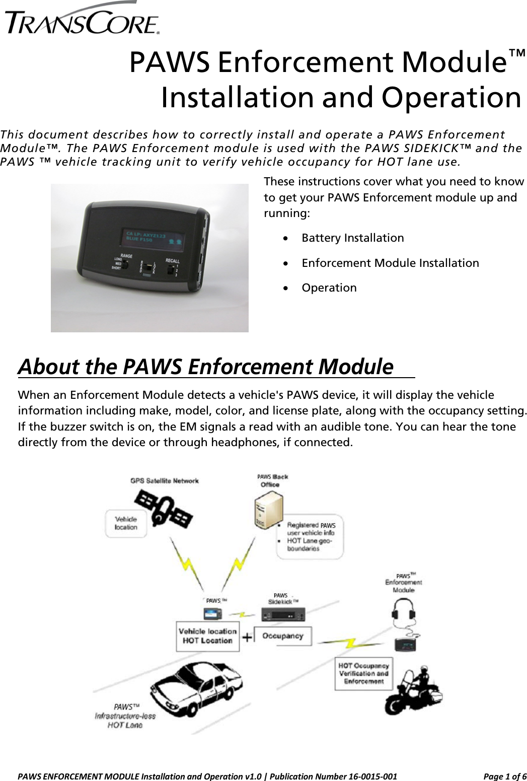   PAWS Enforcement Module™ Installation and Operation This document describes how to correctly install and operate a PAWS Enforcement Module™. The PAWS Enforcement module is used with the PAWS SIDEKICK™ and the PAWS ™ vehicle tracking unit to verify vehicle occupancy for HOT lane use. These instructions cover what you need to know to get your PAWS Enforcement module up and running: • Battery Installation • Enforcement Module Installation • Operation   About the PAWS Enforcement Module    When an Enforcement Module detects a vehicle&apos;s PAWS device, it will display the vehicle information including make, model, color, and license plate, along with the occupancy setting. If the buzzer switch is on, the EM signals a read with an audible tone. You can hear the tone directly from the device or through headphones, if connected.   PAWS ENFORCEMENT MODULE Installation and Operation v1.0 | Publication Number 16-0015-001 Page 1 of 6  