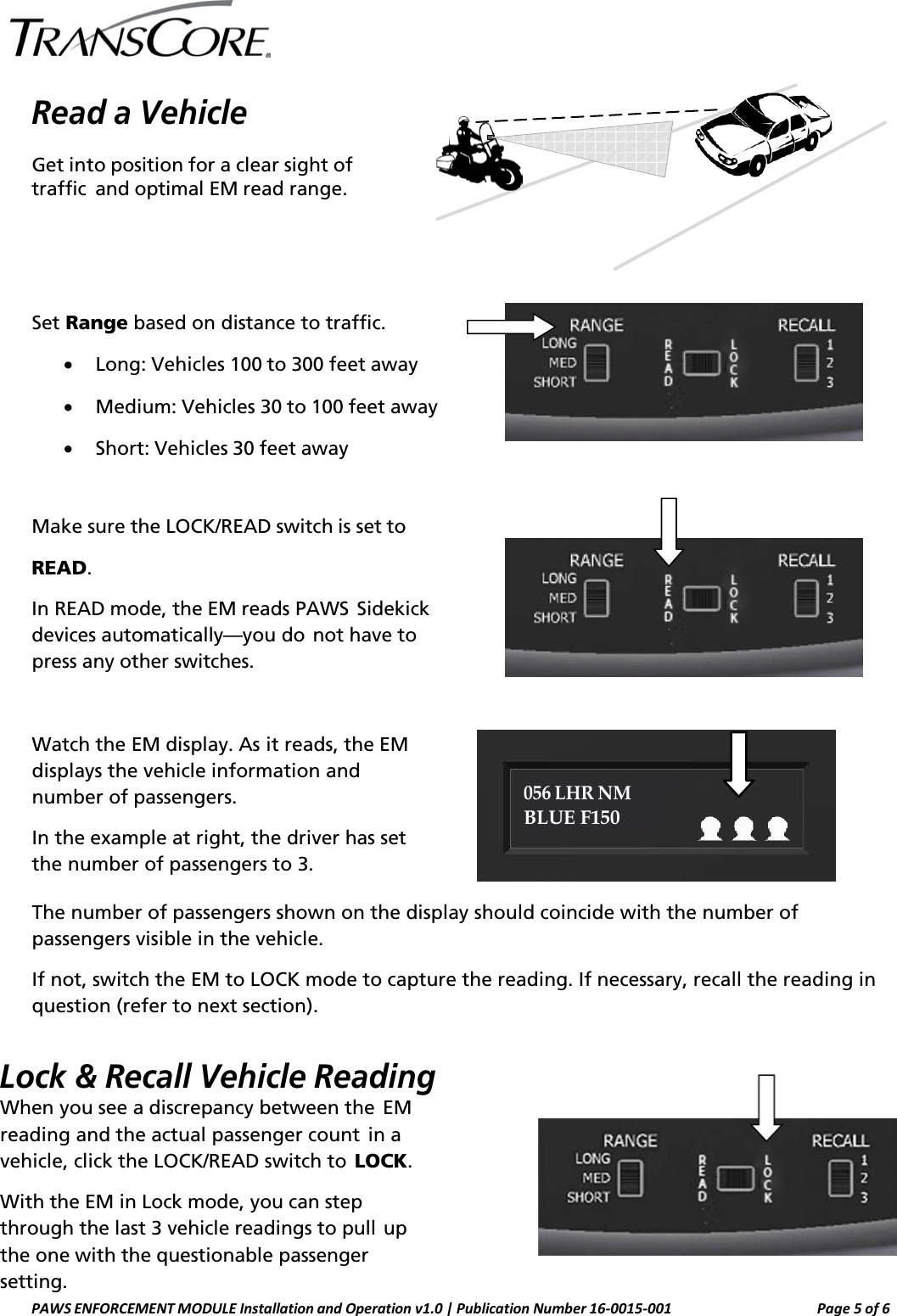    Read a Vehicle Get into position for a clear sight of traffic and optimal EM read range.      Set Range based on distance to traffic. • Long: Vehicles 100 to 300 feet away • Medium: Vehicles 30 to 100 feet away • Short: Vehicles 30 feet away   Make sure the LOCK/READ switch is set to READ.  In READ mode, the EM reads PAWS Sidekick devices automatically—you do not have to press any other switches.    Watch the EM display. As it reads, the EM displays the vehicle information and number of passengers. In the example at right, the driver has set the number of passengers to 3.   056 LHR NM BLUE F150 The number of passengers shown on the display should coincide with the number of passengers visible in the vehicle. If not, switch the EM to LOCK mode to capture the reading. If necessary, recall the reading in question (refer to next section).  Lock &amp; Recall Vehicle Reading When you see a discrepancy between the EM reading and the actual passenger count in a vehicle, click the LOCK/READ switch to LOCK. With the EM in Lock mode, you can step through the last 3 vehicle readings to pull up the one with the questionable passenger setting. PAWS ENFORCEMENT MODULE Installation and Operation v1.0 | Publication Number 16-0015-001 Page 5 of 6  