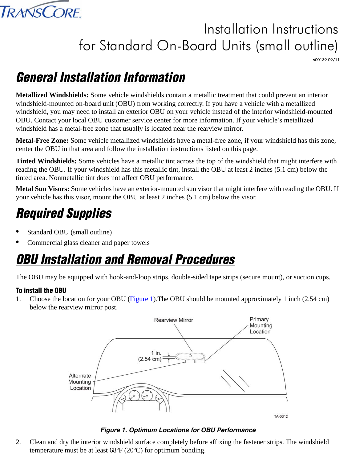 General Installation InformationMetallized Windshields: Some vehicle windshields contain a metallic treatment that could prevent an interior windshield-mounted on-board unit (OBU) from working correctly. If you have a vehicle with a metallized windshield, you may need to install an exterior OBU on your vehicle instead of the interior windshield-mounted OBU. Contact your local OBU customer service center for more information. If your vehicle’s metallized windshield has a metal-free zone that usually is located near the rearview mirror.Metal-Free Zone: Some vehicle metallized windshields have a metal-free zone, if your windshield has this zone, center the OBU in that area and follow the installation instructions listed on this page.Tinted Windshields: Some vehicles have a metallic tint across the top of the windshield that might interfere with reading the OBU. If your windshield has this metallic tint, install the OBU at least 2 inches (5.1 cm) below the tinted area. Nonmetallic tint does not affect OBU performance.Metal Sun Visors: Some vehicles have an exterior-mounted sun visor that might interfere with reading the OBU. If your vehicle has this visor, mount the OBU at least 2 inches (5.1 cm) below the visor.Required Supplies•Standard OBU (small outline)•Commercial glass cleaner and paper towelsOBU Installation and Removal ProceduresThe OBU may be equipped with hook-and-loop strips, double-sided tape strips (secure mount), or suction cups.To install the OBU1. Choose the location for your OBU (Figure 1).The OBU should be mounted approximately 1 inch (2.54 cm) below the rearview mirror post.Figure 1. Optimum Locations for OBU Performance2. Clean and dry the interior windshield surface completely before affixing the fastener strips. The windshield temperature must be at least 68ºF (20ºC) for optimum bonding.Installation Instructions for Standard On-Board Units (small outline)600139 09/11
