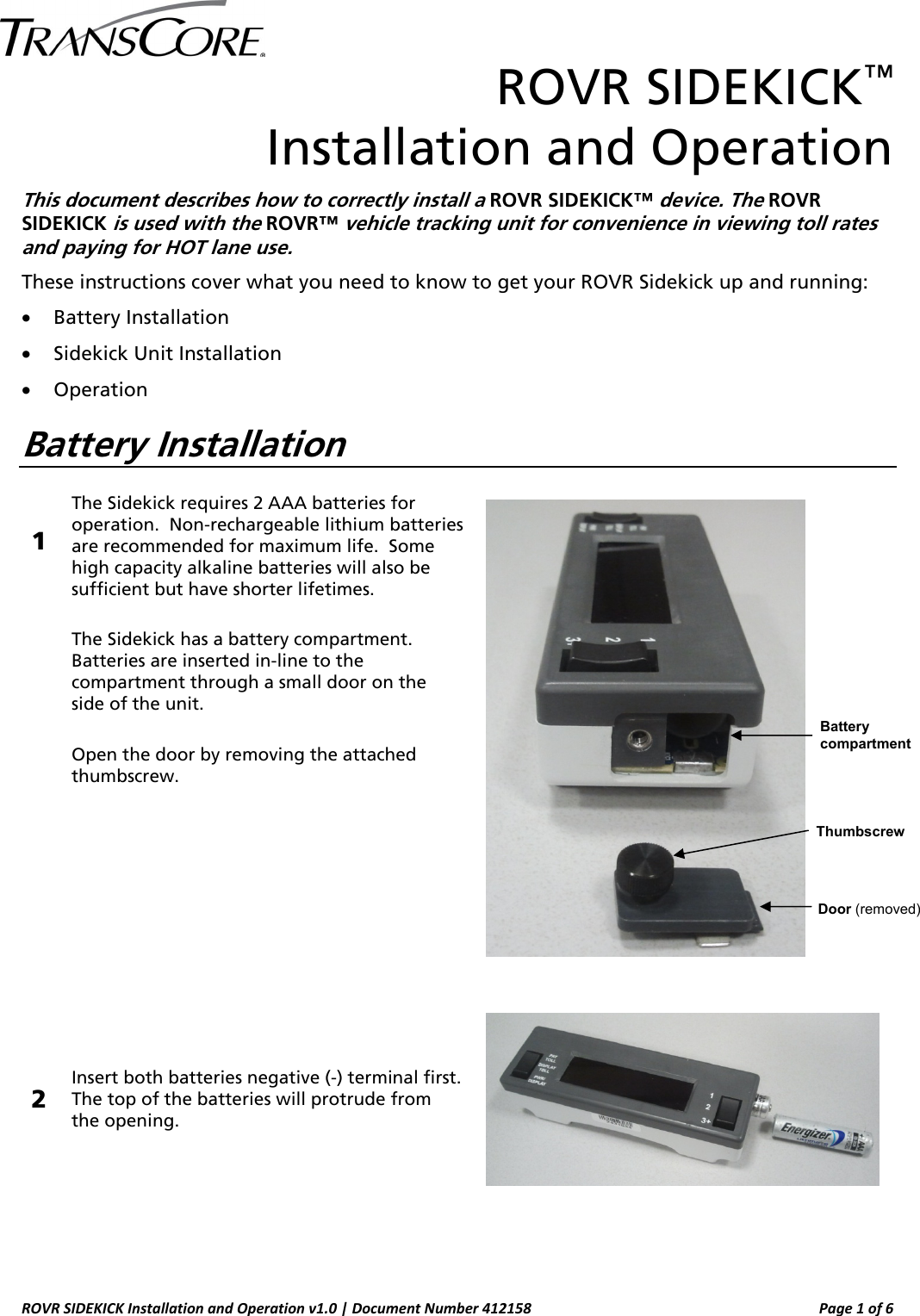  ROVR SIDEKICK Installation and Operation v1.0 | Document Number 412158  Page 1 of 6 ROVR SIDEKICK™  Installation and Operation  This document describes how to correctly install a ROVR SIDEKICK™ device. The ROVR SIDEKICK is used with the ROVR™ vehicle tracking unit for convenience in viewing toll rates and paying for HOT lane use. These instructions cover what you need to know to get your ROVR Sidekick up and running: • Battery Installation • Sidekick Unit Installation • Operation Battery Installation  1 The Sidekick requires 2 AAA batteries for operation.  Non-rechargeable lithium batteries are recommended for maximum life.  Some high capacity alkaline batteries will also be sufficient but have shorter lifetimes.  The Sidekick has a battery compartment. Batteries are inserted in-line to the compartment through a small door on the side of the unit.    Open the door by removing the attached thumbscrew.   2 Insert both batteries negative (-) terminal first.  The top of the batteries will protrude from the opening.        ThumbscrewDoor (removed) Battery compartment 
