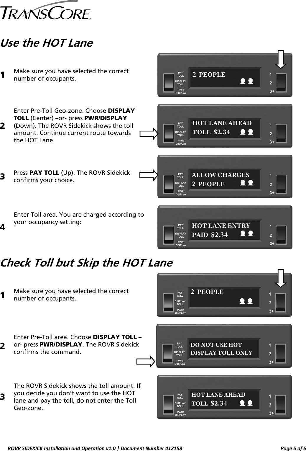  ROVR SIDEKICK Installation and Operation v1.0 | Document Number 412158  Page 5 of 6  Use the HOT Lane 1  Make sure you have selected the correct number of occupants.  2 Enter Pre-Toll Geo-zone. Choose DISPLAY TOLL (Center) –or- press PWR/DISPLAY (Down). The ROVR Sidekick shows the toll amount. Continue current route towards  the HOT Lane.   3  Press PAY TOLL (Up). The ROVR Sidekick confirms your choice.  4 Enter Toll area. You are charged according to your occupancy setting:    Check Toll but Skip the HOT Lane 1  Make sure you have selected the correct number of occupants.  2  Enter Pre-Toll area. Choose DISPLAY TOLL –or- press PWR/DISPLAY. The ROVR Sidekick confirms the command.  3 The ROVR Sidekick shows the toll amount. If you decide you don’t want to use the HOT lane and pay the toll, do not enter the Toll Geo-zone.   2  PEOPLE ALLOW CHARGES 2  PEOPLE HOT LANE AHEAD TOLL  $2.34 HOT LANE ENTRY PAID  $2.34 2  PEOPLE HOT LANE AHEAD TOLL  $2.34 DO NOT USE HOT DISPLAY TOLL ONLY 