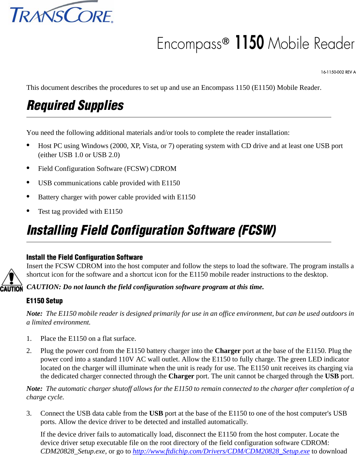 This document describes the procedures to set up and use an Encompass 1150 (E1150) Mobile Reader. Required SuppliesYou need the following additional materials and/or tools to complete the reader installation:•Host PC using Windows (2000, XP, Vista, or 7) operating system with CD drive and at least one USB port (either USB 1.0 or USB 2.0)•Field Configuration Software (FCSW) CDROM•USB communications cable provided with E1150•Battery charger with power cable provided with E1150•Test tag provided with E1150Installing Field Configuration Software (FCSW)Install the Field Configuration SoftwareInsert the FCSW CDROM into the host computer and follow the steps to load the software. The program installs a shortcut icon for the software and a shortcut icon for the E1150 mobile reader instructions to the desktop.CAUTION: Do not launch the field configuration software program at this time.E1150 SetupNote:  The E1150 mobile reader is designed primarily for use in an office environment, but can be used outdoors in a limited environment.1. Place the E1150 on a flat surface.2. Plug the power cord from the E1150 battery charger into the Charger port at the base of the E1150. Plug the power cord into a standard 110V AC wall outlet. Allow the E1150 to fully charge. The green LED indicator located on the charger will illuminate when the unit is ready for use. The E1150 unit receives its charging via the dedicated charger connected through the Charger port. The unit cannot be charged through the USB port. Note:  The automatic charger shutoff allows for the E1150 to remain connected to the charger after completion of a charge cycle.3. Connect the USB data cable from the USB port at the base of the E1150 to one of the host computer&apos;s USB ports. Allow the device driver to be detected and installed automatically. If the device driver fails to automatically load, disconnect the E1150 from the host computer. Locate the device driver setup executable file on the root directory of the field configuration software CDROM: CDM20828_Setup.exe, or go to http://www.ftdichip.com/Drivers/CDM/CDM20828_Setup.exe to download Encompass® 1150 Mobile Reader16-1150-002 REV A