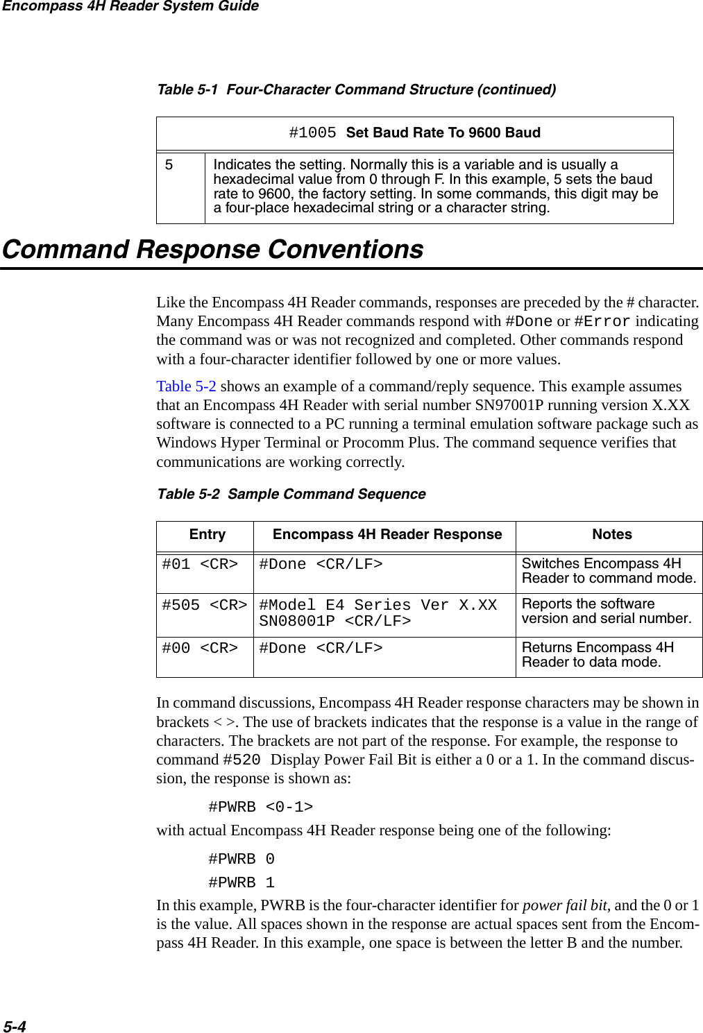 Encompass 4H Reader System Guide5-4Command Response ConventionsLike the Encompass 4H Reader commands, responses are preceded by the # character. Many Encompass 4H Reader commands respond with #Done or #Error indicating the command was or was not recognized and completed. Other commands respond with a four-character identifier followed by one or more values.Table 5-2 shows an example of a command/reply sequence. This example assumes that an Encompass 4H Reader with serial number SN97001P running version X.XX software is connected to a PC running a terminal emulation software package such as Windows Hyper Terminal or Procomm Plus. The command sequence verifies that communications are working correctly.Table 5-2  Sample Command SequenceEntry Encompass 4H Reader Response Notes#01 &lt;CR&gt; #Done &lt;CR/LF&gt; Switches Encompass 4H Reader to command mode.#505 &lt;CR&gt; #Model E4 Series Ver X.XX SN08001P &lt;CR/LF&gt;Reports the software version and serial number.#00 &lt;CR&gt; #Done &lt;CR/LF&gt; Returns Encompass 4H Reader to data mode.In command discussions, Encompass 4H Reader response characters may be shown in brackets &lt; &gt;. The use of brackets indicates that the response is a value in the range of characters. The brackets are not part of the response. For example, the response to command #520 Display Power Fail Bit is either a 0 or a 1. In the command discus-sion, the response is shown as:#PWRB &lt;0-1&gt;with actual Encompass 4H Reader response being one of the following:#PWRB 0#PWRB 1In this example, PWRB is the four-character identifier for power fail bit, and the 0 or 1 is the value. All spaces shown in the response are actual spaces sent from the Encom-pass 4H Reader. In this example, one space is between the letter B and the number. 5Indicates the setting. Normally this is a variable and is usually a hexadecimal value from 0 through F. In this example, 5 sets the baud rate to 9600, the factory setting. In some commands, this digit may be a four-place hexadecimal string or a character string.Table 5-1  Four-Character Command Structure (continued)#1005 Set Baud Rate To 9600 Baud