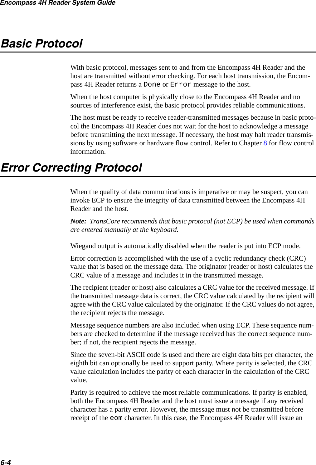 Encompass 4H Reader System Guide6-4Basic ProtocolWith basic protocol, messages sent to and from the Encompass 4H Reader and the host are transmitted without error checking. For each host transmission, the Encom-pass 4H Reader returns a Done or Error message to the host.When the host computer is physically close to the Encompass 4H Reader and no sources of interference exist, the basic protocol provides reliable communications.The host must be ready to receive reader-transmitted messages because in basic proto-col the Encompass 4H Reader does not wait for the host to acknowledge a message before transmitting the next message. If necessary, the host may halt reader transmis-sions by using software or hardware flow control. Refer to Chapter 8 for flow control information.Error Correcting ProtocolWhen the quality of data communications is imperative or may be suspect, you can invoke ECP to ensure the integrity of data transmitted between the Encompass 4H Reader and the host. Note:  TransCore recommends that basic protocol (not ECP) be used when commands are entered manually at the keyboard.Wiegand output is automatically disabled when the reader is put into ECP mode.Error correction is accomplished with the use of a cyclic redundancy check (CRC) value that is based on the message data. The originator (reader or host) calculates the CRC value of a message and includes it in the transmitted message.The recipient (reader or host) also calculates a CRC value for the received message. If the transmitted message data is correct, the CRC value calculated by the recipient will agree with the CRC value calculated by the originator. If the CRC values do not agree, the recipient rejects the message.Message sequence numbers are also included when using ECP. These sequence num-bers are checked to determine if the message received has the correct sequence num-ber; if not, the recipient rejects the message.Since the seven-bit ASCII code is used and there are eight data bits per character, the eighth bit can optionally be used to support parity. Where parity is selected, the CRC value calculation includes the parity of each character in the calculation of the CRC value.Parity is required to achieve the most reliable communications. If parity is enabled, both the Encompass 4H Reader and the host must issue a message if any received character has a parity error. However, the message must not be transmitted before receipt of the eom character. In this case, the Encompass 4H Reader will issue an 