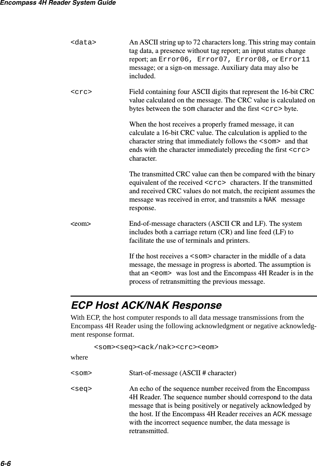 Encompass 4H Reader System Guide6-6&lt;data&gt; An ASCII string up to 72 characters long. This string may contain tag data, a presence without tag report; an input status change report; an Error06, Error07, Error08, or Error11 message; or a sign-on message. Auxiliary data may also be included.&lt;crc&gt; Field containing four ASCII digits that represent the 16-bit CRC value calculated on the message. The CRC value is calculated on bytes between the som character and the first &lt;crc&gt; byte.When the host receives a properly framed message, it can calculate a 16-bit CRC value. The calculation is applied to the character string that immediately follows the &lt;som&gt; and that ends with the character immediately preceding the first &lt;crc&gt; character.The transmitted CRC value can then be compared with the binary equivalent of the received &lt;crc&gt; characters. If the transmitted and received CRC values do not match, the recipient assumes the message was received in error, and transmits a NAK message response.&lt;eom&gt; End-of-message characters (ASCII CR and LF). The system includes both a carriage return (CR) and line feed (LF) to facilitate the use of terminals and printers.If the host receives a &lt;som&gt; character in the middle of a data message, the message in progress is aborted. The assumption is that an &lt;eom&gt; was lost and the Encompass 4H Reader is in the process of retransmitting the previous message.ECP Host ACK/NAK ResponseWith ECP, the host computer responds to all data message transmissions from the Encompass 4H Reader using the following acknowledgment or negative acknowledg-ment response format.&lt;som&gt;&lt;seq&gt;&lt;ack/nak&gt;&lt;crc&gt;&lt;eom&gt;where&lt;som&gt; Start-of-message (ASCII # character)&lt;seq&gt; An echo of the sequence number received from the Encompass 4H Reader. The sequence number should correspond to the data message that is being positively or negatively acknowledged by the host. If the Encompass 4H Reader receives an ACK message with the incorrect sequence number, the data message is retransmitted.