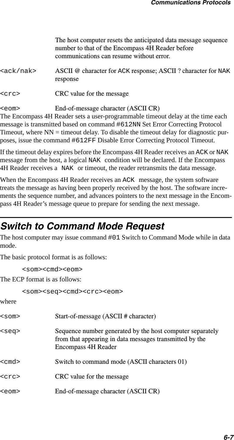 Communications Protocols6-7The host computer resets the anticipated data message sequence number to that of the Encompass 4H Reader before communications can resume without error.&lt;ack/nak&gt; ASCII @ character for ACK response; ASCII ? character for NAK response&lt;crc&gt; CRC value for the message&lt;eom&gt; End-of-message character (ASCII CR)The Encompass 4H Reader sets a user-programmable timeout delay at the time each message is transmitted based on command #612NN Set Error Correcting Protocol Timeout, where NN = timeout delay. To disable the timeout delay for diagnostic pur-poses, issue the command #612FF Disable Error Correcting Protocol Timeout.If the timeout delay expires before the Encompass 4H Reader receives an ACK or NAK message from the host, a logical NAK condition will be declared. If the Encompass 4H Reader receives a NAK or timeout, the reader retransmits the data message.When the Encompass 4H Reader receives an ACK message, the system software treats the message as having been properly received by the host. The software incre-ments the sequence number, and advances pointers to the next message in the Encom-pass 4H Reader’s message queue to prepare for sending the next message.Switch to Command Mode RequestThe host computer may issue command #01 Switch to Command Mode while in data mode.The basic protocol format is as follows:&lt;som&gt;&lt;cmd&gt;&lt;eom&gt;The ECP format is as follows:&lt;som&gt;&lt;seq&gt;&lt;cmd&gt;&lt;crc&gt;&lt;eom&gt;where&lt;som&gt; Start-of-message (ASCII # character)&lt;seq&gt; Sequence number generated by the host computer separately from that appearing in data messages transmitted by the Encompass 4H Reader &lt;cmd&gt; Switch to command mode (ASCII characters 01)&lt;crc&gt; CRC value for the message&lt;eom&gt; End-of-message character (ASCII CR)