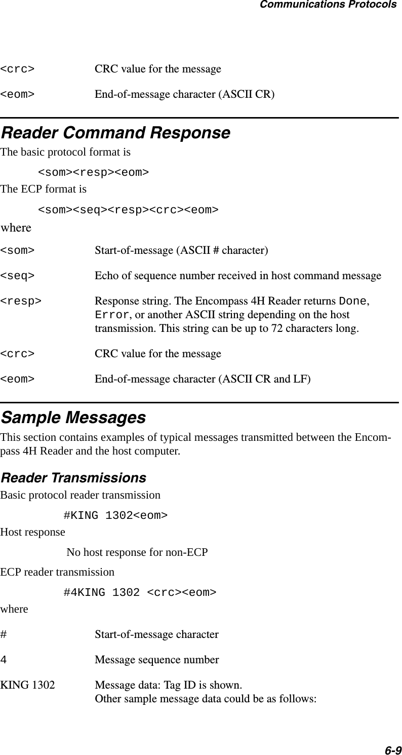 Communications Protocols6-9&lt;crc&gt; CRC value for the message&lt;eom&gt; End-of-message character (ASCII CR)Reader Command ResponseThe basic protocol format is&lt;som&gt;&lt;resp&gt;&lt;eom&gt;The ECP format is&lt;som&gt;&lt;seq&gt;&lt;resp&gt;&lt;crc&gt;&lt;eom&gt;where&lt;som&gt; Start-of-message (ASCII # character)&lt;seq&gt; Echo of sequence number received in host command message&lt;resp&gt; Response string. The Encompass 4H Reader returns Done, Error, or another ASCII string depending on the host transmission. This string can be up to 72 characters long.&lt;crc&gt; CRC value for the message&lt;eom&gt; End-of-message character (ASCII CR and LF)Sample MessagesThis section contains examples of typical messages transmitted between the Encom-pass 4H Reader and the host computer.Reader TransmissionsBasic protocol reader transmission    #KING 1302&lt;eom&gt;Host responseNo host response for non-ECPECP reader transmission    #4KING 1302 &lt;crc&gt;&lt;eom&gt;where#Start-of-message character4Message sequence numberKING 1302        Message data: Tag ID is shown. Other sample message data could be as follows: