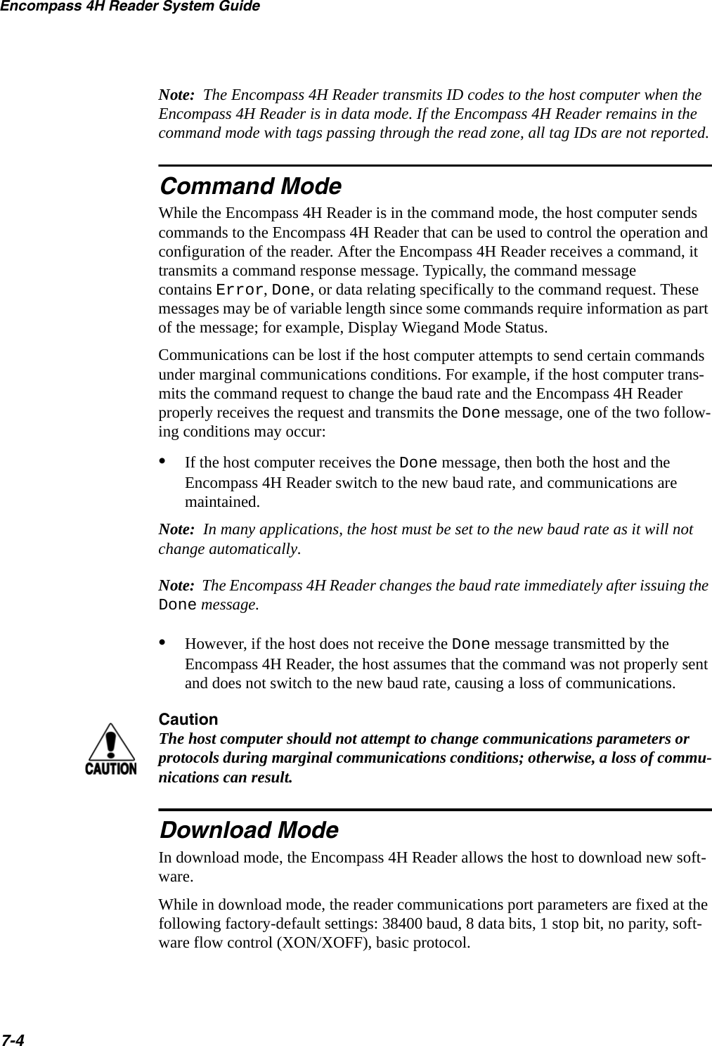Encompass 4H Reader System Guide7-4Note:  The Encompass 4H Reader transmits ID codes to the host computer when the Encompass 4H Reader is in data mode. If the Encompass 4H Reader remains in the command mode with tags passing through the read zone, all tag IDs are not reported.Command ModeWhile the Encompass 4H Reader is in the command mode, the host computer sends commands to the Encompass 4H Reader that can be used to control the operation and configuration of the reader. After the Encompass 4H Reader receives a command, it transmits a command response message. Typically, the command message contains Error, Done, or data relating specifically to the command request. These messages may be of variable length since some commands require information as part of the message; for example, Display Wiegand Mode Status. Communications can be lost if the host computer attempts to send certain commands under marginal communications conditions. For example, if the host computer trans-mits the command request to change the baud rate and the Encompass 4H Reader properly receives the request and transmits the Done message, one of the two follow-ing conditions may occur:•If the host computer receives the Done message, then both the host and the Encompass 4H Reader switch to the new baud rate, and communications are maintained. Note:  In many applications, the host must be set to the new baud rate as it will not change automatically.Note:  The Encompass 4H Reader changes the baud rate immediately after issuing the Done message.•However, if the host does not receive the Done message transmitted by the Encompass 4H Reader, the host assumes that the command was not properly sent and does not switch to the new baud rate, causing a loss of communications. CautionThe host computer should not attempt to change communications parameters or protocols during marginal communications conditions; otherwise, a loss of commu-nications can result.Download ModeIn download mode, the Encompass 4H Reader allows the host to download new soft-ware.While in download mode, the reader communications port parameters are fixed at the following factory-default settings: 38400 baud, 8 data bits, 1 stop bit, no parity, soft-ware flow control (XON/XOFF), basic protocol.