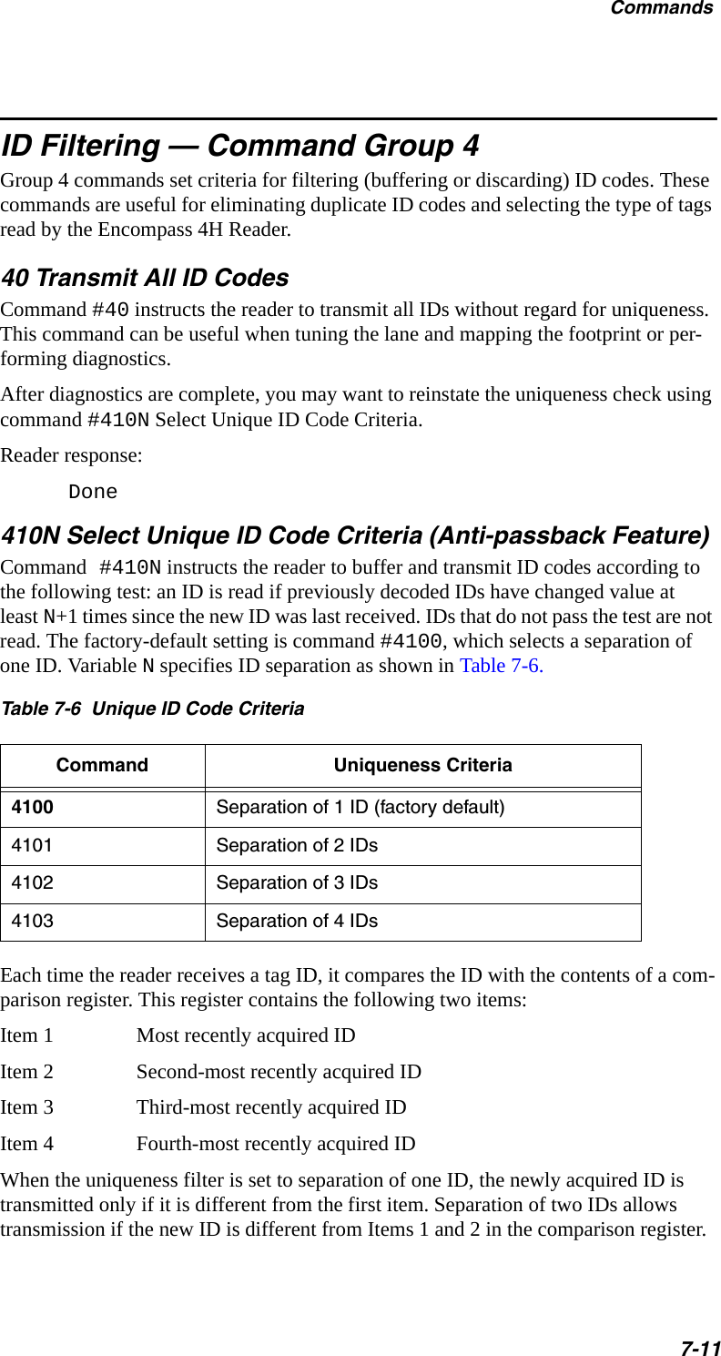 Commands7-11ID Filtering — Command Group 4Group 4 commands set criteria for filtering (buffering or discarding) ID codes. These commands are useful for eliminating duplicate ID codes and selecting the type of tags read by the Encompass 4H Reader. 40 Transmit All ID CodesCommand #40 instructs the reader to transmit all IDs without regard for uniqueness. This command can be useful when tuning the lane and mapping the footprint or per-forming diagnostics.After diagnostics are complete, you may want to reinstate the uniqueness check using command #410N Select Unique ID Code Criteria.Reader response:Done410N Select Unique ID Code Criteria (Anti-passback Feature)Command #410N instructs the reader to buffer and transmit ID codes according to the following test: an ID is read if previously decoded IDs have changed value at least N+1 times since the new ID was last received. IDs that do not pass the test are not read. The factory-default setting is command #4100, which selects a separation of one ID. Variable N specifies ID separation as shown in Table 7-6.Table 7-6  Unique ID Code Criteria Command Uniqueness Criteria4100 Separation of 1 ID (factory default)4101 Separation of 2 IDs4102 Separation of 3 IDs4103 Separation of 4 IDsEach time the reader receives a tag ID, it compares the ID with the contents of a com-parison register. This register contains the following two items:Item 1 Most recently acquired IDItem 2 Second-most recently acquired IDItem 3 Third-most recently acquired IDItem 4 Fourth-most recently acquired IDWhen the uniqueness filter is set to separation of one ID, the newly acquired ID is transmitted only if it is different from the first item. Separation of two IDs allows transmission if the new ID is different from Items 1 and 2 in the comparison register. 