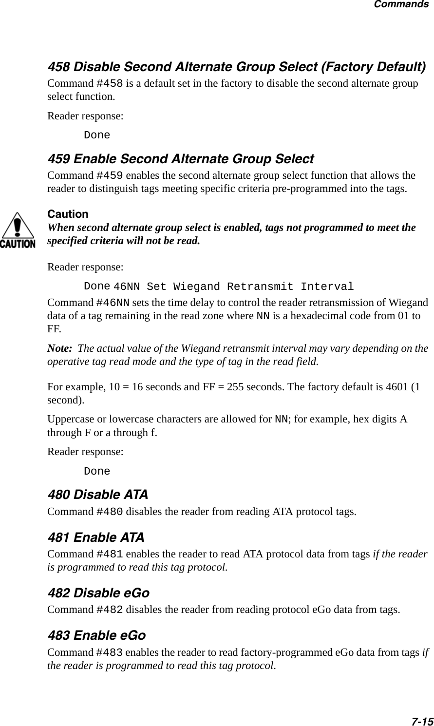 Commands7-15458 Disable Second Alternate Group Select (Factory Default)Command #458 is a default set in the factory to disable the second alternate group select function.Reader response:Done459 Enable Second Alternate Group SelectCommand #459 enables the second alternate group select function that allows the reader to distinguish tags meeting specific criteria pre-programmed into the tags. CautionWhen second alternate group select is enabled, tags not programmed to meet the specified criteria will not be read.Reader response:Done 46NN Set Wiegand Retransmit IntervalCommand #46NN sets the time delay to control the reader retransmission of Wiegand data of a tag remaining in the read zone where NN is a hexadecimal code from 01 to FF.Note:  The actual value of the Wiegand retransmit interval may vary depending on the operative tag read mode and the type of tag in the read field.For example, 10 = 16 seconds and FF = 255 seconds. The factory default is 4601 (1 second).Uppercase or lowercase characters are allowed for NN; for example, hex digits A through F or a through f. Reader response:Done 480 Disable ATACommand #480 disables the reader from reading ATA protocol tags.481 Enable ATACommand #481 enables the reader to read ATA protocol data from tags if the reader is programmed to read this tag protocol.482 Disable eGoCommand #482 disables the reader from reading protocol eGo data from tags.483 Enable eGoCommand #483 enables the reader to read factory-programmed eGo data from tags if the reader is programmed to read this tag protocol.