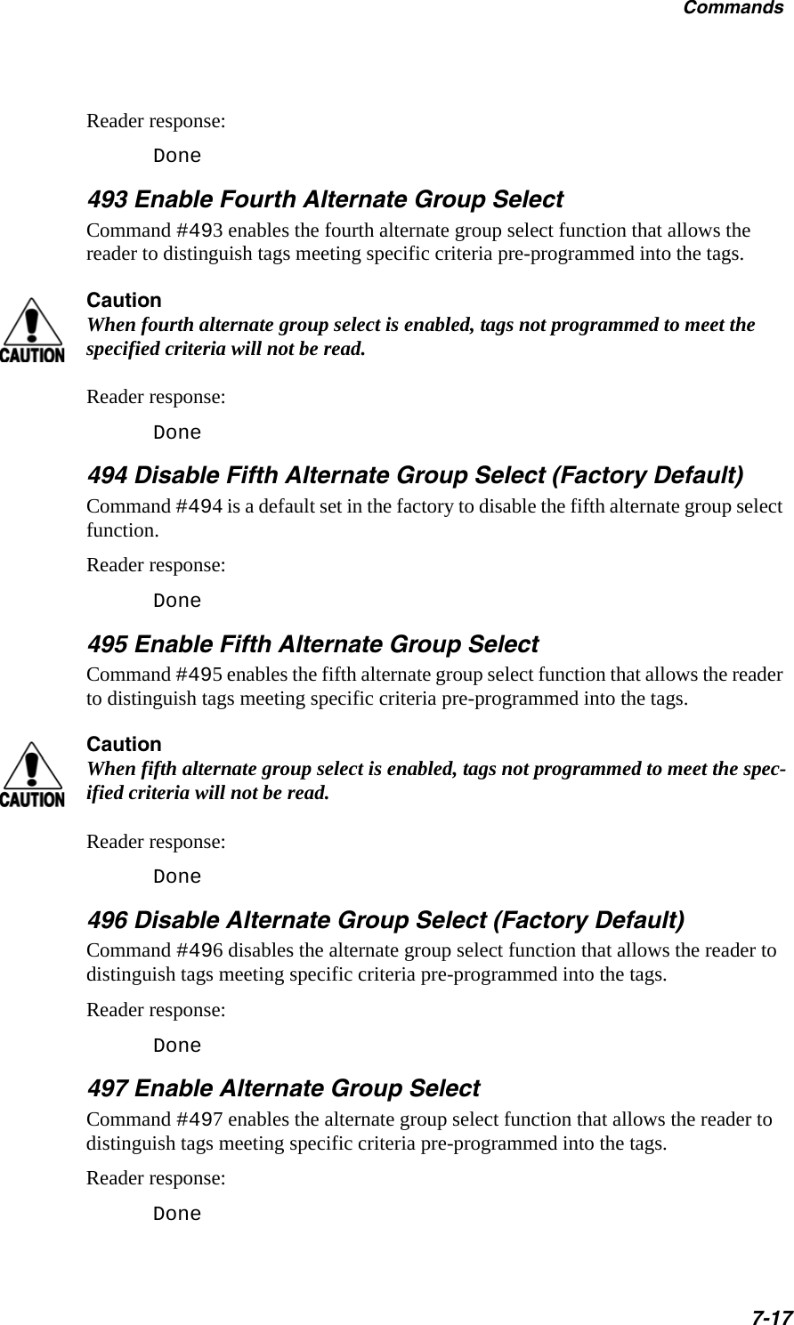 Commands7-17Reader response:Done493 Enable Fourth Alternate Group SelectCommand #493 enables the fourth alternate group select function that allows the reader to distinguish tags meeting specific criteria pre-programmed into the tags. CautionWhen fourth alternate group select is enabled, tags not programmed to meet the specified criteria will not be read.Reader response:Done 494 Disable Fifth Alternate Group Select (Factory Default)Command #494 is a default set in the factory to disable the fifth alternate group select function. Reader response:Done495 Enable Fifth Alternate Group SelectCommand #495 enables the fifth alternate group select function that allows the reader to distinguish tags meeting specific criteria pre-programmed into the tags. CautionWhen fifth alternate group select is enabled, tags not programmed to meet the spec-ified criteria will not be read.Reader response:Done  496 Disable Alternate Group Select (Factory Default)Command #496 disables the alternate group select function that allows the reader to distinguish tags meeting specific criteria pre-programmed into the tags.Reader response:Done497 Enable Alternate Group SelectCommand #497 enables the alternate group select function that allows the reader to distinguish tags meeting specific criteria pre-programmed into the tags.Reader response:Done  