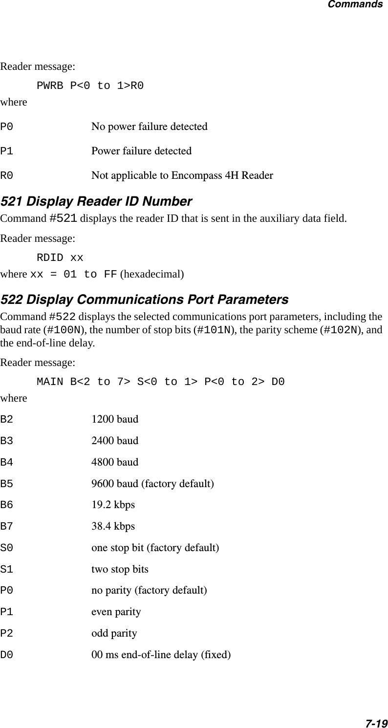 Commands7-19Reader message:PWRB P&lt;0 to 1&gt;R0whereP0 No power failure detectedP1 Power failure detectedR0 Not applicable to Encompass 4H Reader 521 Display Reader ID NumberCommand #521 displays the reader ID that is sent in the auxiliary data field. Reader message:RDID xx where xx = 01 to FF (hexadecimal)522 Display Communications Port ParametersCommand #522 displays the selected communications port parameters, including the baud rate (#100N), the number of stop bits (#101N), the parity scheme (#102N), and the end-of-line delay.Reader message:MAIN B&lt;2 to 7&gt; S&lt;0 to 1&gt; P&lt;0 to 2&gt; D0whereB2 1200 baudB3 2400 baudB4 4800 baudB5 9600 baud (factory default)B6 19.2 kbpsB7 38.4 kbpsS0 one stop bit (factory default)S1 two stop bitsP0 no parity (factory default)P1 even parityP2 odd parityD0 00 ms end-of-line delay (fixed)
