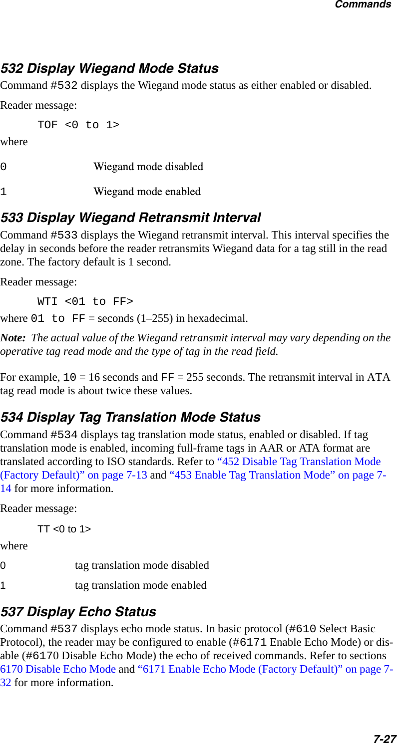 Commands7-27532 Display Wiegand Mode StatusCommand #532 displays the Wiegand mode status as either enabled or disabled.Reader message:TOF &lt;0 to 1&gt;where0Wiegand mode disabled1Wiegand mode enabled533 Display Wiegand Retransmit IntervalCommand #533 displays the Wiegand retransmit interval. This interval specifies the delay in seconds before the reader retransmits Wiegand data for a tag still in the read zone. The factory default is 1 second.Reader message:WTI &lt;01 to FF&gt;where 01 to FF = seconds (1–255) in hexadecimal.Note:  The actual value of the Wiegand retransmit interval may vary depending on the operative tag read mode and the type of tag in the read field.For example, 10 = 16 seconds and FF = 255 seconds. The retransmit interval in ATA tag read mode is about twice these values.534 Display Tag Translation Mode StatusCommand #534 displays tag translation mode status, enabled or disabled. If tag translation mode is enabled, incoming full-frame tags in AAR or ATA format are translated according to ISO standards. Refer to “452 Disable Tag Translation Mode (Factory Default)” on page 7-13 and “453 Enable Tag Translation Mode” on page 7-14 for more information.Reader message:TT &lt;0 to 1&gt;where0tag translation mode disabled1tag translation mode enabled537 Display Echo StatusCommand #537 displays echo mode status. In basic protocol (#610 Select Basic Protocol), the reader may be configured to enable (#6171 Enable Echo Mode) or dis-able (#6170 Disable Echo Mode) the echo of received commands. Refer to sections 6170 Disable Echo Mode and “6171 Enable Echo Mode (Factory Default)” on page 7-32 for more information.